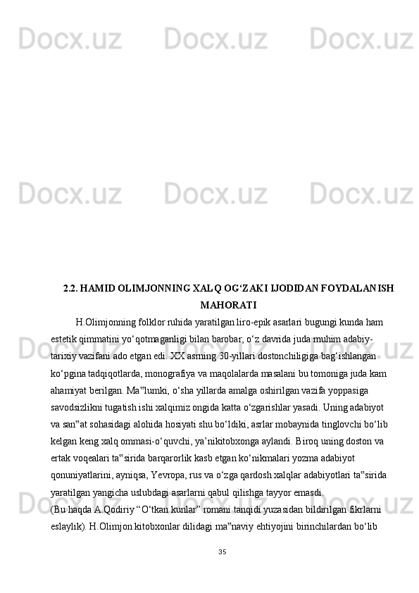 2.2 . HAMID OLIMJONNING XALQ OG‘ZAKI IJODIDAN FOYDALANISH
MAHORATI
H.Olimjonning folklor ruhida yaratilgan liro-epik asarlari bugungi kunda ham  
estetik qimmatini yo‘qotmaganligi bilan barobar, o‘z davrida juda muhim adabiy-  
tarixiy vazifani ado etgan edi. XX asrning 30-yillari dostonchiligiga bag‘ishlangan  
ko‘pgina tadqiqotlarda, monografiya va maqolalarda masalani bu tomoniga juda kam  
ahamiyat   berilgan.   Ma lumki,‟   o‘sha   yillarda   amalga   oshirilgan   vazifa   yoppasiga  
savodsizlikni tugatish ishi xalqimiz ongida katta o‘zgarishlar yasadi. Uning adabiyot  
va san at sohasidagi alohida hosiyati shu bo‘ldiki, asrlar mobaynida tinglovchi bo‘lib	
‟  
kelgan keng xalq ommasi-o‘quvchi, ya’nikitobxonga aylandi. Biroq uning doston va  
ertak   voqealari   ta sirida	
‟   barqarorlik   kasb   etgan   ko‘nikmalari   yozma   adabiyot  
qonuniyatlarini, ayniqsa, Yevropa, rus va o‘zga qardosh xalqlar adabiyotlari ta sirida	
‟  
yaratilgan yangicha   uslubdagi asarlarni qabul qilishga   tayyor   emasdi.
(Bu   haqda   A.Qodiriy   “O‘tkan   kunlar”   romani   tanqidi   yuzasidan   bildirilgan   fikrlarni  
eslaylik).   H.Olimjon   kitobxonlar   dilidagi   ma naviy	
‟   ehtiyojini   birinchilardan   bo‘lib  
35 