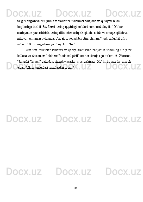 to‘g‘ri   anglab   va   his   qilib   o‘z   asarlarini   maksimal   darajada   xalq   hayoti   bilan  
bog‘lashga   intildi.   Bu   fikrni   uning   quyidagi so‘zlari ham tasdiqlaydi: “O‘zbek 
adabiyotini yuksaltirish, uning tilini   chin xalq tili qilish, sodda va chuqur qilish va 
nihoyat, umuman aytganda,   o‘zbek   sovet   adabiyotini   chin   ma noda‟   xalqchil   qilish  
uchun   folklorning   ahamiyati buyuk   bo‘lur”.
Ana shu intilishlar samarasi va ijodiy izlanishlari natijasida shoirning bir qator  
ballada va dostonlari “chin ma noda xalqchil” asarlar darajasiga ko‘tarildi. Xususan,	
‟  
“Jangchi Tursun” balladasi shunday asarlar sirasiga kiradi. Xo‘sh, bu asarda ishtirok  
etgan folklor unsunlari   nimalardan iborat?
36 