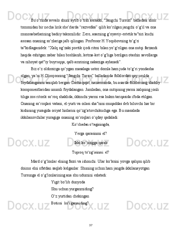 Bu o‘rinda avvalo shuni aytib o‘tish kerakki, “Jangchi Tursun” balladasi shoir  
tomonidan bir necha lirik she’rlarda “razvedka” qilib ko‘rilgan jangchi o‘g‘il va ona  
munosabatlarining badiiy takomilidir. Zero, asarning g‘oyaviy-estetik ta siri kuchi‟  
asosan   onaning   so‘zlariga   jalb   qilingan.   Professor   H.Yoqubovning   to‘g‘ri  
ta kidlaganidek: “Xalq og‘zaki poetik ijodi ritmi bilan yo‘g‘rilgan ona nutqi farzandi	
‟  
haqida eshitgan xabar bilan boshlanib, ketma-ket o‘g‘liga berilgan otashin savollarga  
va   nihoyat qat iy	
‟   buyruqqa,   qalb amrining   nakaziga   aylanadi”.
Biz o‘z oldimizga qo‘ygan masalaga ustoz domla ham juda to‘g‘ri yondasha  
olgan,   ya’ni H.Olimjonning   “Jangchi   Tursin”   balladasida   folklordan   qay   usulda  
foydalanganini aniqlab bergan. Darhaqiqat, nazarimizda, bu asarda folklorning shakliy
komponentlaridan unumli foydalangan. Jumladan, ona nutqining yarmi xalqning jonli  
tiliga xos ritorik so‘roq   shaklida, ikkinchi yarmi esa hukm tariqasida ifoda etilgan.  
Onaning so‘roqlari vatani, el-yurti va oilasi sha nini muqaddas deb biluvchi har bir	
‟  
kishining   yuragida   oriyat   hislarini   qo‘zg‘atuvchikuchga   ega.   Bu   masalada  
ikkilanuvchilar   yuragiga   onaning   so‘roqlari   o‘qday   qadaladi:	
Ko‘chadan o‘taginingda,
Yerga   qarasinmi el?
Ikki ko‘zingga qarab
Tuproq	 to‘zg‘isinmi	 el?
Mard o‘g‘lonlar elning faxri va ishonchi. Ular ko‘ksini yovga qalqon qilib  
doimo   elni   ofatdan   saqlab   kelganlar.   Shuning   uchun   ham   jangda   ikkilanayotgan  
Tursunga   el   o‘g‘lonlarining ana   shu udumini   eslatadi:
Yigit   bo‘lib   dunyoda
Shu uchun yurganmiding?  
O‘z   yurtidan   chekingan	
Botirni
 	ko‘rganmiding?
37 