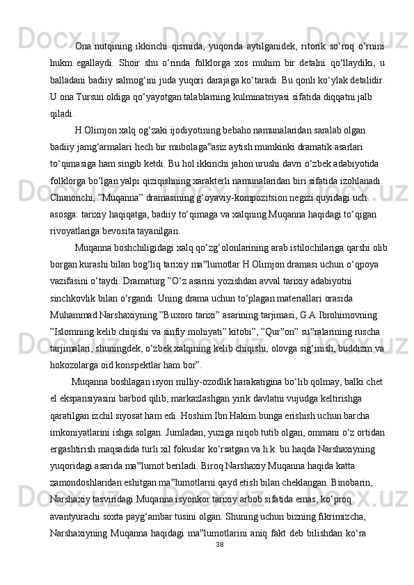 Ona   nutqining   ikkinchi   qismida,   yuqorida   aytilganidek,   ritorik   so‘roq   o‘rnini  
hukm   egallaydi.   Shoir   shu   o‘rinda   folklorga   xos   muhim   bir   detalni   qo‘llaydiki,   u 
balladani   badiiy   salmog‘ini   juda   yuqori   darajaga   ko‘taradi.   Bu   qonli   ko‘ylak   detalidir.  
U ona Tursun oldiga qo‘yayotgan talablarning kulminatsiyasi sifatida diqqatni jalb  
qiladi.
H.Olimjon   xalq   og‘zaki   ijodiyotining   bebaho   namunalaridan   saralab   olgan  
badiiy   jamg‘armalari   hech   bir   mubolaga asiz‟   aytish   mumkinki   dramatik   asarlari  
to‘qimasiga ham singib ketdi. Bu hol ikkinchi jahon urushi davri o‘zbek adabiyotida  
folklorga bo‘lgan yalpi qiziqishning xarakterli namunalaridan biri sifatida izohlanadi.  
Chunonchi,   ”Muqanna”   dramasining   g‘oyaviy-kompozitsion   negizi   quyidagi   uch  
asosga: tarixiy haqiqatga, badiiy to‘qimaga va xalqning Muqanna haqidagi to‘qigan  
rivoyatlariga   bevosita   tayanilgan.
Muqanna   boshchiligidagi   xalq   qo‘zg‘olonlarining   arab   istilochilariga   qarshi   olib
borgan kurashi bilan bog‘liq tarixiy ma lumotlar H.Olimjon dramasi uchun o‘qpoya
‟  
vazifasini   o‘taydi.   Dramaturg   ”O‘z   asarini   yozishdan   avval   tarixiy   adabiyotni  
sinchkovlik   bilan   o‘rgandi.   Uning   drama   uchun   to‘plagan   materiallari   orasida  
Muhammad Narshaxiyning ”Buxoro tarixi” asarining tarjimasi, G.A.Ibrohimovning  
”Islomning kelib chiqishi va sinfiy mohiyati” kitobi”, ”Qur on” su ralarining ruscha	
‟ ‟  
tarjimalari, shuningdek, o‘zbek xalqining kelib chiqishi, olovga sig‘inish, buddizm va  
hokozolarga   oid   konspektlar   ham   bor”.
Muqanna boshlagan isyon milliy-ozodlik harakatigina bo‘lib qolmay, balki chet 
el   ekspansiyasini   barbod   qilib,   markazlashgan   yirik   davlatni   vujudga   keltirishga  
qaratilgan izchil siyosat ham edi. Hoshim Ibn Hakim bunga erishish uchun barcha  
imkoniyatlarini ishga solgan. Jumladan, yuziga niqob tutib olgan, ommani o‘z ortidan  
ergashtirish maqsadida turli xil fokuslar ko‘rsatgan va h.k. bu haqda Narshaxiyning  
yuqoridagi   asarida   ma lumot	
‟   beriladi.   Biroq   Narshaxiy   Muqanna   haqida   katta  
zamondoshlaridan eshitgan ma lumotlarni qayd etish bilan cheklangan. Binobarin,	
‟  
Narshaxiy   tasviridagi   Muqanna   isyonkor   tarixiy   arbob   sifatida   emas,   ko‘proq  
avantyurachi soxta payg‘ambar tusini olgan. Shuning uchun   bizning fikrimizcha,  
Narshaxiyning   Muqanna   haqidagi   ma lumotlarini	
‟   aniq   fakt   deb   bilishdan   ko‘ra 
38 