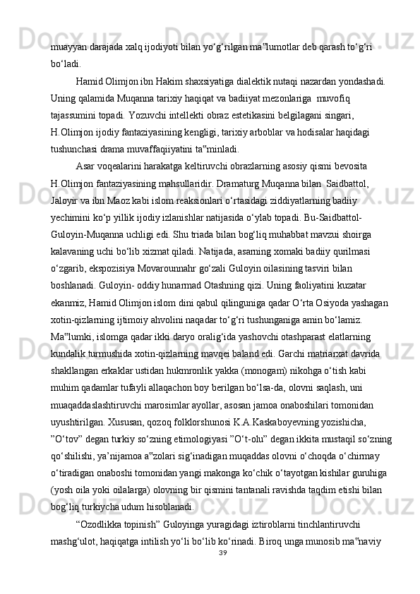 muayyan darajada xalq ijodiyoti bilan yo‘g‘rilgan ma lumotlar deb qarash to‘g‘ri‟  
bo‘ladi.
Hamid Olimjon ibn Hakim shaxsiyatiga dialektik nutaqi nazardan yondashadi.  
Uning   qalamida   Muqanna   tarixiy   haqiqat   va   badiiyat   mezonlariga   muvofiq  
tajassumini   topadi.   Yozuvchi   intellekti   obraz   estetikasini   belgilagani   singari,  
H.Olimjon   ijodiy   fantaziyasining   kengligi,   tarixiy   arboblar   va   hodisalar   haqidagi  
tushunchasi   drama muvaffaqiiyatini   ta minladi.	
‟
Asar   voqealarini   harakatga   keltiruvchi   obrazlarning   asosiy   qismi   bevosita  
H.Olimjon   fantaziyasining   mahsullaridir.   Dramaturg   Muqanna   bilan   Saidbattol,  
Jaloyir   va   ibn   Maoz   kabi   islom   reaksionlari   o‘rtasidagi   ziddiyatlarning   badiiy  
yechimini   ko‘p   yillik   ijodiy   izlanishlar   natijasida   o‘ylab   topadi.   Bu-Saidbattol-  
Guloyin-Muqanna uchligi edi. Shu triada bilan bog‘liq muhabbat mavzui shoirga  
kalavaning   uchi   bo‘lib   xizmat   qiladi.   Natijada,   asarning   xomaki badiiy qurilmasi  
o‘zgarib,   ekspozisiya   Movarounnahr   go‘zali   Guloyin   oilasining   tasviri   bilan  
boshlanadi.   Guloyin-   oddiy   hunarmad   Otashning   qizi.   Uning   faoliyatini   kuzatar  
ekanmiz, Hamid Olimjon islom dini qabul qilinguniga qadar O‘rta Osiyoda yashagan  
xotin-qizlarning   ijtimoiy   ahvolini   naqadar   to‘g‘ri   tushunganiga   amin   bo‘lamiz.  
Ma lumki,	
‟   islomga   qadar   ikki   daryo   oralig‘ida   yashovchi   otashparast   elatlarning  
kundalik turmushida xotin-qizlarning mavqei baland edi. Garchi matriarxat davrida  
shakllangan   erkaklar   ustidan   hukmronlik   yakka   (monogam)   nikohga   o‘tish   kabi  
muhim   qadamlar   tufayli   allaqachon   boy   berilgan   bo‘lsa-da,   olovni   saqlash,   uni  
muaqaddaslashtiruvchi   marosimlar   ayollar,   asosan   jamoa   onaboshilari   tomonidan  
uyushtirilgan.   Xususan,   qozoq   folklorshunosi   K.A.Kaskaboyevning   yozishicha,  
”O‘tov”   degan   turkiy   so‘zning   etimologiyasi   ”O‘t-olu”   degan   ikkita   mustaqil   so‘zning
qo‘shilishi, ya’nijamoa a zolari sig‘inadigan muqaddas olovni o‘choqda o‘chirmay	
‟  
o‘tiradigan onaboshi tomonidan yangi makonga ko‘chik o‘tayotgan kishilar guruhiga  
(yosh oila yoki oilalarga) olovning bir qismini tantanali ravishda taqdim etishi bilan  
bog‘liq turkiycha   udum   hisoblanadi.
“Ozodlikka   topinish”   Guloyinga   yuragidagi   iztiroblarni   tinchlantiruvchi  
mashg‘ulot, haqiqatga intilish yo‘li bo‘lib ko‘rinadi. Biroq unga munosib ma naviy	
‟  
39 