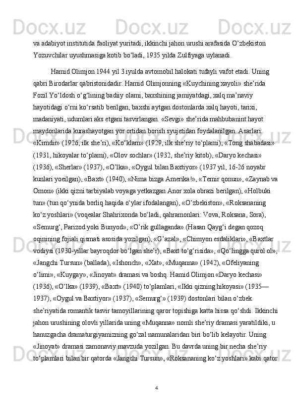 va adabiyot institutida faoliyat yuritadi, ikkinchi jahon urushi arafasida O’zbekiston 
Yozuvchilar uyushmasiga kotib bo‘ladi, 1935 yilda Zulfiyaga uylanadi.
Hamid Olimjon 1944 yil 3 iyulda avtomobil halokati tufayli vafot etadi. Uning 
qabri Birodarlar qabristonidadir. Hamid Olimjonning «Kuychining xayoli» she’rida 
Fozil Yo‘ldosh o‘g‘lining badiiy olami, baxshining jamiyatdagi, xalq ma’naviy 
hayotidagi o‘rni ko‘rsatib berilgan, baxshi aytgan dostonlarda xalq hayoti, tarixi, 
madaniyati, udumlari aks etgani tasvirlangan. «Sevgi» she’rida mahbubanint hayot 
maydonlarida kurashayotgan yor ortidan borish syujetidan foydalanilgan. Asarlari: 
«Kimdir» (1926, ilk she’ri), «Ko‘klam» (1929, ilk she’riy to‘plami), «Tong shabadasi» 
(1931, hikoyalar to‘plami), «Olov sochlar» (1932, she’riy kitob), «Daryo kechasi» 
(1936), «Sherlar» (1937), «O’lka», «Oygul bilan Baxtiyor» (1937 yil, 16-26 noyabr 
kunlari yoeilgan), «Baxt» (1940), «Nima bizga Amerika!», «Temir qonun», «Zaynab va 
Omon» (ikki qizni tarbiyalab voyaga yetkazgan Anor xola obrazi berilgan), «Holbuki 
tun» (tun qo‘ynida borliq haqida o‘ylar ifodalangan), «O’zbekiston», «Roksananing 
ko‘z yoshlari» (voqealar Shahrixonda bo‘ladi, qahramonlari: Vova, Roksana, Sora), 
«Semurg‘, Parizod yoki Bunyod», «O’rik gullaganda» (Hasan Qayg‘i degan qozoq 
oqinining fojiali qismati asosida yozilgan), «G’azal», «Chimyon esdaliklari», «Baxtlar 
vodiysi (1930-yillar bayroqdor bo‘lgan she’r), «Baxt to‘g‘risida», «Qo‘lingga qurol ol», 
«Jangchi Tursun» (ballada), «Ishonch», «Xat», «Muqanna» (1942), «Ofeliyaning 
o‘limi», «Kuygay», «Jinoyat» dramasi va boshq. Hamid Olimjon «Daryo kechasi» 
(1936), «O‘lka» (1939), «Baxt» (1940) to‘plamlari, «Ikki qizning hikoyasi» (1935—
1937), «Oygul va Baxtiyor» (1937), «Semurg‘» (1939) dostonlari bilan o‘zbek 
she’riyatida romantik tasvir tamoyillarining qaror topishiga katta hissa qo‘shdi. Ikkinchi
jahon urushining olovli yillarida uning «Muqanna» nomli she’riy dramasi yaratildiki, u 
hanuzgacha dramaturgiyamizning go‘zal namunalaridan biri bo‘lib kelayotir. Uning 
«Jinoyat» dramasi zamonaviy mavzuda yozilgan. Bu davrda uning bir necha she’riy 
to‘plamlari bilan bir qatorda «Jangchi Tursun», «Roksananing ko‘z yoshlari» kabi qator 
4 