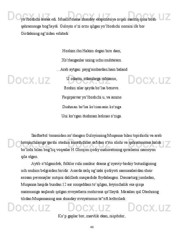 yo‘lboshchi kerak edi. Muallif mana shunday ekspozitsiya orqali mantiq ipini bosh  
qahramonga   bog‘laydi.   Guloyin   o‘zi   orzu   qilgan   yo‘lboshchi   nomini   ilk   bor  
Girdakning og‘zidan   eshitadi:
Hoshim ibn Hakim degan biro dam,
Xo‘rlanganlar   uning   uchu muhtaram.
…Arab   aytgan   payg‘ambardan   ham baland
U   odamu,   odamlarga   rahnamo,
Boshin silar qayda bo‘lsa benovo.
Faqirparvar yo‘lboshchi u, va ammoDushman	 bo‘lsa	 ko‘rinmasin	 ko‘ziga
Uni   ko‘rgan   dushman   kelmas   o‘ziga.
Saidbattol tomonidan xo‘rlangan Guloyinning Muqanna bilan topishishi va arab
bosqinchilariga   qarshi   otashin   kurashchilar safidan   o‘rin   olishi   va   qahramonona   halok 
bo‘lishi bilan bog‘liq voqealar H.Olimjon ijodiy mahoratining qirralarini namoyon  
qila   olgan.
Aytib o‘tilganidek, folklor ruhi mazkur drama g‘oyaviy-badiiy butunligining  
uch   muhim belgisidan   biridir.   Asarda   xalq   og‘zaki   ijodiyoti   namunalaridan   shoir  
asosan   personajlar   nutqini   dalillash   maqsadida   foydalangan. Dramaturg   jumladan,  
Muqanna   haqida   bundan   12   asr   muqaddam   to‘qilgan,   keyinchalik   esa   qisqa  
mazmuniga saqlanib qolgan rivoyatlarni mohirona qo‘llaydi. Masalan qul Otashning  
tilidan   Muqannaning   ana   shunday   rivoyatomus   ta rifi	
‟   keltiriladi:
Ko‘p   gaplar   bor,   marvlik   ekan,   niqobdor,
40 