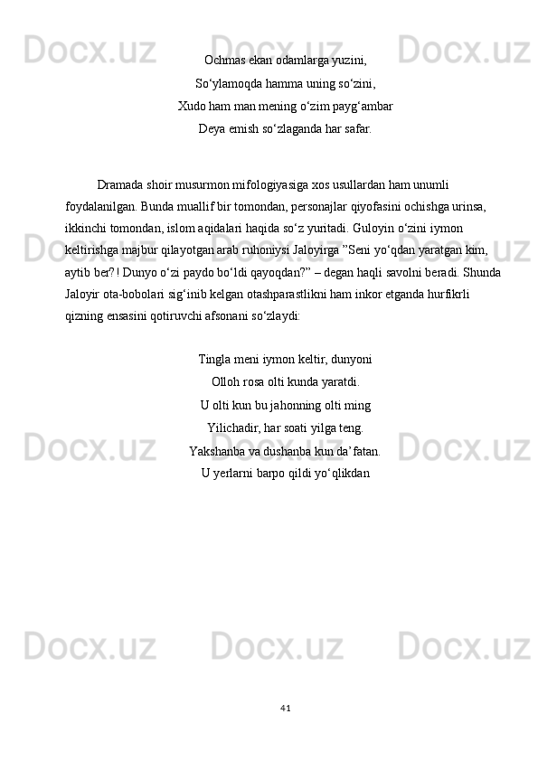 Ochmas ekan odamlarga yuzini,
So‘ylamoqda   hamma   uning   so‘zini,
Xudo   ham   man   mening   o‘zim   payg ‘ ambar
Deya   emish   so‘zlaganda   har   safar.
Dramada   shoir   musurmon   mifologiyasiga   xos   usullardan   ham   unumli  
foydalanilgan. Bunda muallif bir tomondan, personajlar qiyofasini ochishga urinsa,  
ikkinchi   tomondan,   islom   aqidalari   haqida   so‘z   yuritadi.   Guloyin   o‘zini   iymon  
keltirishga majbur qilayotgan arab ruhoniysi Jaloyirga ”Seni yo‘qdan yaratgan kim,  
aytib ber?! Dunyo o‘zi paydo bo‘ldi qayoqdan?” – degan haqli savolni beradi. Shunda  
Jaloyir   ota-bobolari   sig‘inib   kelgan   otashparastlikni   ham   inkor   etganda   hurfikrli  
qizning ensasini qotiruvchi afsonani   so‘zlaydi:
Tingla meni iymon keltir, dunyoni
Olloh   rosa   olti kunda   yaratdi.
U olti kun bu jahonning olti ming
Yilichadir,   har   soati   yilga   teng.
Yakshanba   va   dushanba   kun   da’fatan.
U   yerlarni   barpo   qildi   yo‘qlikdan
41 