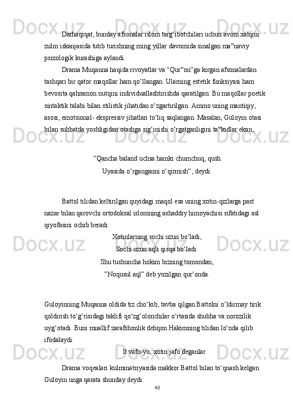 Darhaqiqat, bunday afsonalar islom targ‘ibotchilari uchun avom xalqini 
zulm   iskanjasida   tutib   turishning   ming   yillar   davomida   sinalgan   ma naviy‟  
psixologik   kurashiga   aylandi.
Drama Muqanna haqida rivoyatlar va “Qur on”ga kirgan afsonalardan 	
‟
tashqari   bir   qator   maqollar   ham   qo‘llangan.   Ularning   estetik   funksiyasi   ham  
bevosita   qahramon nutqini individuallashtirishda qaratilgan. Bu maqollar poetik 
sintaktik talabi   bilan   stilistik   jihatidan   o‘zgartirilgan.   Ammo   uning   mantiqiy,  
asosi,   emotsional-   ekspressiv   jihatlari   to‘liq   saqlangan.   Masalan,   Guloyin   otasi  
bilan   suhbatda   yoshligidan   otashga   sig‘inishi   o‘rgatganligini   ta kidlar	
‟   ekan,
”Qancha baland uchsa hamki chumchuq, qush
Uyasida o‘rganganni o‘qirmish”,   deydi.
Battol tilidan keltirilgan quyidagi maqol esa uning xotin-qizlarga past 
nazar   bilan qarovchi ortodoksal islomning ashaddiy himoyachisi sifatidagi asl 
qiyofasini   ochib beradi:
Xotinlarning   sochi   uzun   bo‘ladi,
Sochi   uzun   aqli   qisqa   bo‘ladi.
Shu tushuncha hokim bizning tomondan,
”Noqusul   aql”   deb   yozilgan   qur’onda.
Guloyinning   Muqanna   oldida   tiz   cho‘kib,   tavba   qilgan   Battolni   o‘ldirmay   tirik  
qoldirish   to‘g‘risidagi   taklifi   qo‘zg‘olonchilar   o‘rtasida   shubha   va   norozilik  
uyg‘otadi.   Buni   muallif   zarafshonlik   dehqon   Hakimning   tilidan   lo‘nda   qilib  
ifodalaydi:
It   vafo-yu,   xotin   jafo   deganlar
Drama   voqealari   kulminatsiyasida   makkor   Battol   bilan   to‘qnash   kelgan  
Guloyin   unga   qarata shunday   deydi:
43 