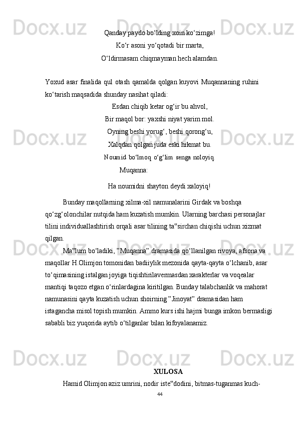 Qanday   paydo   bo‘lding   xoin   ko‘zimga!
Ko‘r   asoni   yo‘qotadi   bir   marta,
O‘ldirmasam   chiqmayman   hech   alamdan.
Yoxud   asar   finalida   qul   otash   qamalda   qolgan   kuyovi   Muqannaning   ruhini  
ko‘tarish   maqsadida   shunday   nasihat   qiladi:
Esdan chiqib ketar og‘ir bu ahvol,
Bir maqol bor: yaxshi niyat yarim mol.
Oyning beshi yorug‘, beshi qorong‘u,
Xalqdan qolgan juda eski hikmat bu.Noumid	 bo‘lmoq	 o‘g‘lim	 senga	 noloyiq.
Muqanna:
Ha   noumidni   shayton   deydi   xaloyiq!
Bunday   maqollarning   xilma-xil   namunalarini   Girdak   va   boshqa  
qo‘zg‘olonchilar nutqida ham kuzatish mumkin. Ularning barchasi personajlar 
tilini   individuallashtirish   orqali   asar   tilining   ta sirchan	
‟   chiqishi   uchun   xizmat  
qilgan.
Ma lum	
‟   bo‘ladiki,   ”Muqanna”   dramasida   qo‘llanilgan   rivoya,   afsona   va  
maqollar   H.Olimjon   tomonidan   badiiylik   mezonida   qayta-qayta   o‘lchanib,   asar  
to‘qimasining istalgan joyiga tiqishtirilavermasdan xarakterlar va voqealar 
mantiqi   taqozo etgan o‘rinlardagina kiritilgan. Bunday talabchanlik va mahorat 
namunasini   qayta kuzatish uchun shoirning ”Jinoyat” dramasidan ham 
istagancha misol topish   mumkin. Ammo kurs ishi hajmi bunga imkon bermasligi
sababli   biz   yuqorida   aytib   o‘tilganlar   bilan   kifoyalanamiz. 
XULOSA
Hamid Olimjon aziz umrini, nodir iste dodini, bitmas-tuganmas kuch-	
‟
44 