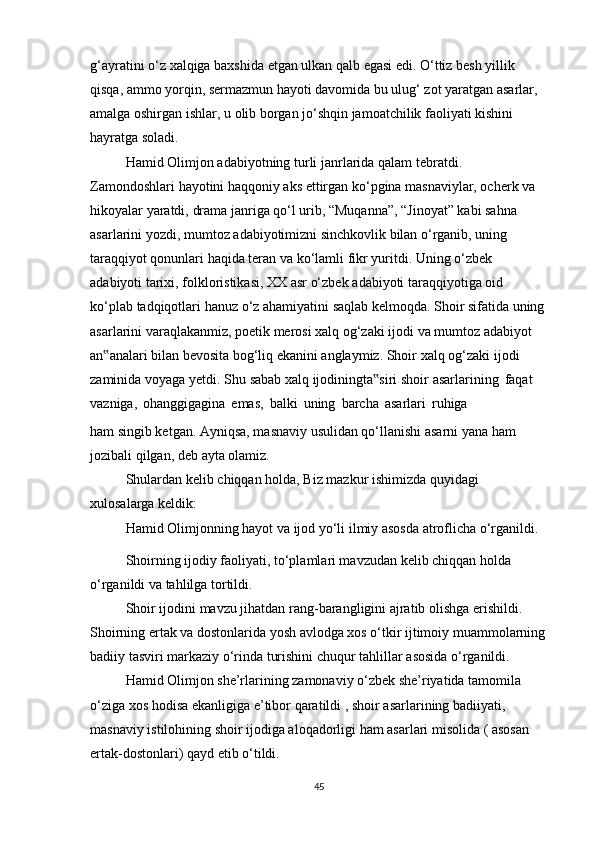 g‘ayratini   o‘z   xalqiga   baxshida   etgan   ulkan   qalb   egasi   edi.   O‘ttiz   besh   yillik  
qisqa,   ammo   yorqin,   sermazmun hayoti davomida bu ulug‘ zot yaratgan asarlar, 
amalga oshirgan ishlar, u   olib   borgan   jo‘shqin jamoatchilik   faoliyati   kishini  
hayratga   soladi.
Hamid   Olimjon   adabiyotning   turli   janrlarida   qalam tebratdi.  
Zamondoshlari   hayotini haqqoniy aks ettirgan ko‘pgina masnaviylar, ocherk va 
hikoyalar yaratdi,   drama janriga qo‘l urib, “Muqanna”, “Jinoyat” kabi sahna 
asarlarini yozdi, mumtoz   adabiyotimizni sinchkovlik bilan o‘rganib, uning 
taraqqiyot qonunlari haqida teran va   ko‘lamli fikr yuritdi. Uning o‘zbek 
adabiyoti tarixi, folkloristikasi, XX asr o‘zbek   adabiyoti   taraqqiyotiga   oid  
ko‘plab   tadqiqotlari   hanuz   o‘z   ahamiyatini   saqlab   kelmoqda. Shoir sifatida uning
asarlarini varaqlakanmiz, poetik merosi xalq og‘zaki   ijodi va mumtoz adabiyot 
an analari bilan bevosita bog‘liq ekanini anglaymiz. Shoir‟   xalq   og‘zaki   ijodi  
zaminida   voyaga   yetdi.   Shu   sabab   xalq   ijodiningta siri	
‟   shoir   asarlarining   faqat  
vazniga,   ohanggigagina   emas,   balki   uning   barcha   asarlari   ruhiga
ham singib ketgan. Ayniqsa, masnaviy usulidan qo‘llanishi asarni yana ham 
jozibali   qilgan,   deb   ayta olamiz.
Shulardan   kelib   chiqqan   holda,   Biz   mazkur   ishimizda   quyidagi  
xulosalarga   keldik:
Hamid   Olimjonning   hayot   va   ijod   yo‘li   ilmiy   asosda   atroflicha   o‘rganildi.
Shoirning ijodiy faoliyati, to‘plamlari mavzudan kelib chiqqan holda 
o‘rganildi   va   tahlilga tortildi.
Shoir   ijodini   mavzu   jihatdan   rang-barangligini   ajratib   olishga   erishildi.  
Shoirning ertak va dostonlarida yosh avlodga xos o‘tkir ijtimoiy muammolarning
badiiy   tasviri   markaziy   o‘rinda   turishini   chuqur   tahlillar   asosida   o‘rganildi.
Hamid Olimjon she’rlarining zamonaviy o‘zbek she’riyatida tamomila 
o‘ziga   xos   hodisa   ekanligiga   e’tibor   qaratildi   ,   shoir   asarlarining   badiiyati,  
masnaviy   istilohining shoir ijodiga aloqadorligi ham asarlari misolida ( asosan 
ertak-dostonlari)   qayd etib   o‘tildi.
45 