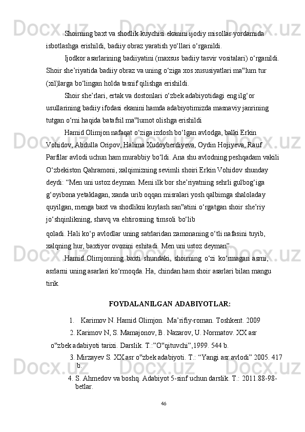 Shoirning   baxt   va   shodlik   kuychisi   ekanini   ijodiy   misollar   yordamida  
isbotlashga   erishildi,   badiiy   obraz   yaratish   yo‘llari   o‘rganildi.
Ijodkor   asarlarining   badiiyatini   (maxsus   badiiy   tasvir   vositalari)   o‘rganildi.
Shoir   she’riyatida   badiiy   obraz   va   uning   o‘ziga   xos   xususiyatlari   ma lum‟   tur  
(xil)larga   bo‘lingan holda   tasnif qilishga   erishildi.
Shoir she’rlari, ertak va dostonlari o‘zbek adabiyotidagi eng ilg‘or 
usullarining   badiiy ifodasi ekanini hamda adabiyotimizda masnaviy janrining 
tutgan o‘rni haqida   batafsil ma lumot olishga erishildi	
‟
Hamid Olimjon nafaqat o‘ziga izdosh bo‘lgan avlodga, balki Erkin 
Vohidov,   Abdulla Oripov, Halima Xudoyberdiyeva, Oydin Hojiyeva, Rauf 
Parfilar avlodi uchun   ham murabbiy bo‘ldi. Ana shu avlodning peshqadam vakili
O‘zbekiston Qahramoni,   xalqimizning sevimli shoiri Erkin Vohidov shunday 
deydi: “Men uni ustoz deyman.   Meni ilk bor she’riyatning sehrli gulbog‘iga 
g‘oyibona yetaklagan, xanda urib oqqan   misralari   yosh   qalbimga   shaloladay  
quyilgan,   menga   baxt   va   shodlikni   kuylash   san atini	
‟   o‘rgatgan   shoir   she’riy  
jo‘shqinlikning,   shavq   va   ehtirosning   timsoli   bo‘lib
qoladi.   Hali   ko‘p   avlodlar   uning   satrlaridan   zamonaning   o‘tli   nafasini   tuyib,  
xalqning   hur,   baxtiyor ovozini   eshitadi.   Men   uni ustoz deyman”.
Hamid   Olimjonning   baxti   shundaki,   shoirning   o‘zi   ko‘rmagan   asrni,  
asrlarni   uning   asarlari   ko‘rmoqda.   Ha,   chindan   ham   shoir   asarlari   bilan   mangu  
tirik.
FOYDALANILGAN   ADABIYOTLAR :
1. Karimov   N.   Hamid   Olimjon.   Ma’rifiy-roman.   Toshkent.   2009
2. Karimov   N,   S.   Mamajonov,   B.   Nazarov,   U.   Normatov.   XX   asr  
o zbek	
‟   adabiyoti   tarixi.   Darslik.   T.:”O qituvchi”,1999.	‟   544   b.
3. Mirzayev   S.   XX   asr   o zbek	
‟   adabiyoti.   T.:   “Yangi   asr   avlodi”   2005.   417
b.
4. S.   Ahmedov   va   boshq.   Adabiyot   5-sinf   uchun   darslik.   T.:   2011.88-98-
betlar.
46 