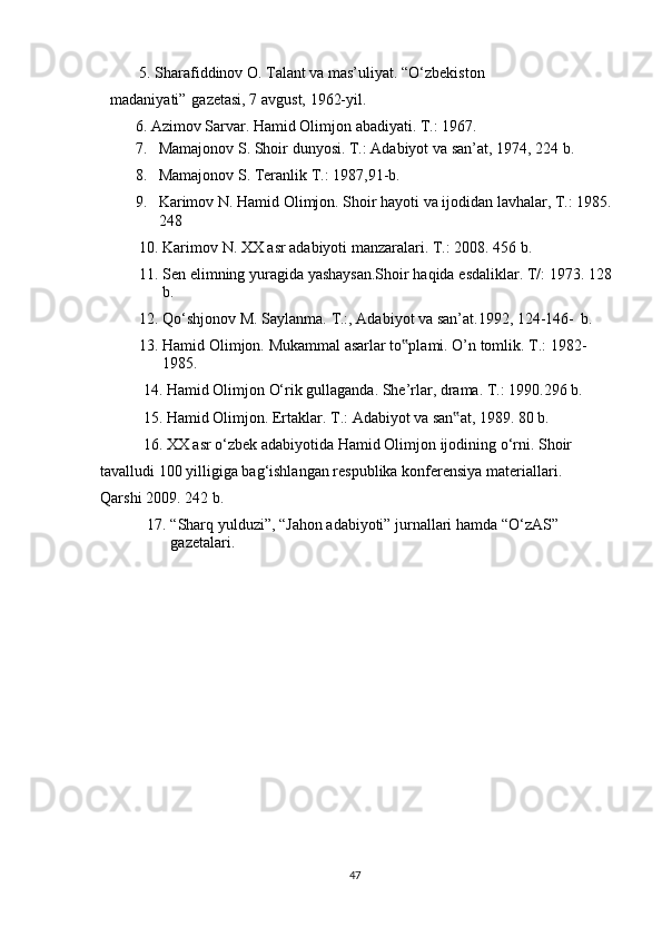 5. Sharafiddinov   O.   Talant   va   mas’uliyat.   “O‘zbekiston  
madaniyati”    gazetasi,   7   avgust,   1962-yil.
6. Azimov   Sarvar.   Hamid   Olimjon   abadiyati.   T.:   1967.
7. Mamajonov   S.   Shoir   dunyosi.   T.:   Adabiyot   va   san’at, 1974,   224   b.
8. Mamajonov   S.   Teranlik   T.:   1987,91-b.
9. Karimov   N.   Hamid   Olimjon.   Shoir   hayoti   va   ijodidan   lavhalar,   T.:   1985.
248
10. Karimov   N.   XX   asr   adabiyoti   manzaralari.   T.:   2008.   456 b.
11. Sen   elimning   yuragida   yashaysan.Shoir   haqida   esdaliklar.   T/:   1973.   128
b.
12. Qo‘shjonov   M.   Saylanma.   T.:,   Adabiyot   va   san’at.1992,   124-146-   b.
13. Hamid   Olimjon.   Mukammal   asarlar   to plami.‟   O’n   tomlik.   T.:   1982-
1985.
14. Hamid   Olimjon   O‘rik   gullaganda.   She’rlar,   drama.   T.:   1990.296   b.
15. Hamid   Olimjon.   Ertaklar.   T.:   Adabiyot   va   san at,	
‟   1989.   80   b.
16. XX   asr   o‘zbek   adabiyotida   Hamid   Olimjon   ijodining   o‘rni.   Shoir  
tavalludi   100   yilligiga   bag‘ishlangan   respublika   konferensiya   materiallari.  
Qarshi   2009.   242   b.
17. “Sharq   yulduzi”,   “Jahon   adabiyoti”   jurnallari   hamda   “O‘zAS”  
gazetalari.
47 