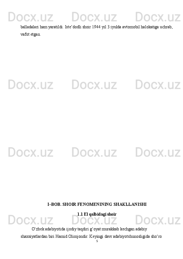 balladalari ham yaratildi. Iste’dodli shoir 1944 yil 3 iyulda avtomobil halokatiga uchrab,
vafot etgan.
I–BOB. SHOIR FENOMENINING SHAKLLANISHI
1.1 El qalbidagi shoir
O‘zbek adabiyotida ijodiy taqdiri g‘oyat murakkab kechgan adabiy 
shaxsiyatlardan biri Hamid Olimjondir. Keyingi davr adabiyotshunosligida sho‘ro 
5 