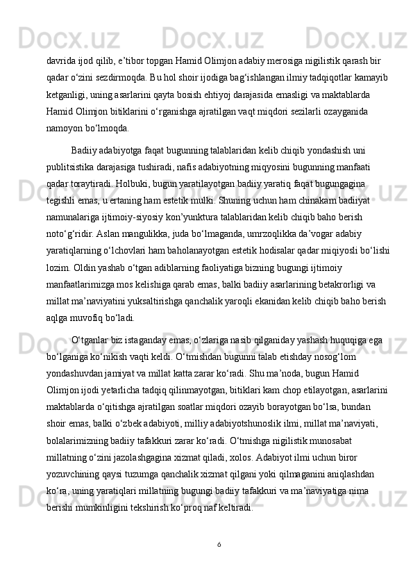 davrida ijod qilib, e’tibor topgan Hamid Olimjon adabiy merosiga nigilistik qarash bir 
qadar o‘zini sezdirmoqda. Bu hol shoir ijodiga bag‘ishlangan ilmiy tadqiqotlar kamayib 
ketganligi, uning asarlarini qayta bosish ehtiyoj darajasida emasligi va maktablarda 
Hamid Olimjon bitiklarini o‘rganishga ajratilgan vaqt miqdori sezilarli ozayganida 
namoyon bo‘lmoqda.
Badiiy adabiyotga faqat bugunning talablaridan kelib chiqib yondashish uni 
publitsistika darajasiga tushiradi, nafis adabiyotning miqyosini bugunning manfaati 
qadar toraytiradi. Holbuki, bugun yaratilayotgan badiiy yaratiq faqat bugungagina 
tegishli emas, u ertaning ham estetik mulki. Shuning uchun ham chinakam badiiyat 
namunalariga ijtimoiy-siyosiy kon’yunktura talablaridan kelib chiqib baho berish 
noto‘g‘ridir. Aslan mangulikka, juda bo‘lmaganda, umrzoqlikka da’vogar adabiy 
yaratiqlarning o‘lchovlari ham baholanayotgan estetik hodisalar qadar miqiyosli bo‘lishi
lozim. Oldin yashab o‘tgan adiblarning faoliyatiga bizning bugungi ijtimoiy 
manfaatlarimizga mos kelishiga qarab emas, balki badiiy asarlarining betakrorligi va 
millat ma’naviyatini yuksaltirishga qanchalik yaroqli ekanidan kelib chiqib baho berish 
aqlga muvofiq bo‘ladi.
O‘tganlar biz istaganday emas, o‘zlariga nasib qilganiday yashash huquqiga ega 
bo‘lganiga ko‘nikish vaqti keldi. O‘tmishdan bugunni talab etishday nosog‘lom 
yondashuvdan jamiyat va millat katta zarar ko‘radi. Shu ma’noda, bugun Hamid 
Olimjon ijodi yetarlicha tadqiq qilinmayotgan, bitiklari kam chop etilayotgan, asarlarini 
maktablarda o‘qitishga ajratilgan soatlar miqdori ozayib borayotgan bo‘lsa, bundan 
shoir emas, balki o‘zbek adabiyoti, milliy adabiyotshunoslik ilmi, millat ma’naviyati, 
bolalarimizning badiiy tafakkuri zarar ko‘radi. O‘tmishga nigilistik munosabat 
millatning o‘zini jazolashgagina xizmat qiladi, xolos. Adabiyot ilmi uchun biror 
yozuvchining qaysi tuzumga qanchalik xizmat qilgani yoki qilmaganini aniqlashdan 
ko‘ra, uning yaratiqlari millatning bugungi badiiy tafakkuri va ma’naviyatiga nima 
berishi mumkinligini tekshirish ko‘proq naf keltiradi.
6 