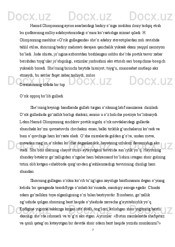 Hamid Olimjonning ayrim asarlaridagi badiiy o‘ziga xoslikni ilmiy tadqiq etish 
bu ijodkorning milliy adabiyotimizdagi o‘rnini ko‘rsatishga xizmat qiladi. H. 
Olimjonning mashhur «O‘rik gullaganda» she’ri adabiy stereotiplardan xoli ravishda 
tahlil etilsa, shoirning badiiy mahorati darajasi qanchalik yuksak ekani yaqqol namoyon 
bo‘ladi. Juda ohista, jo‘ngina axborotdan boshlangan ushbu she’rda poetik tasvir xabar 
berishdan tuyg‘ular jo‘shqinligi, sezimlar junbushini aks ettirish sari bosqichma-bosqich
yuksalib boradi. She’rning birinchi baytida hissiyot, tuyg‘u, munosabat mutlaqo aks 
etmaydi, bu satrlar faqat xabar tashiydi, xolos:
Derazamning oldida bir tup
O‘rik oppoq bo‘lib gulladi.
She’rning keyingi bandlarida gullab turgan o‘rikning latif manzarasi chiziladi. 
O‘rik gullashida go‘zallik borligi shaksiz, ammo u o‘z holicha poeziya bo‘lolmaydi. 
Lekin Hamid Olimjonning sinchkov poetik nigohi o‘rik novdalaridagi gullarda 
shunchaki ko‘zni quvnatuvchi chechakni emas, balki tiriklik g‘unchalarini ko‘radi va 
buni o‘quvchiga ham ko‘rsata oladi. O‘sha misralarda guldan g‘o‘ra, undan meva, 
mevadan mag‘iz, o‘rikdan ko‘chat deganlaridek, hayotning uzluksiz davomiyligi aks 
etadi. Shu bois ularning «hayot otini» aytayotgani tasvirida sun’iylik yo‘q. Hayotning 
shunday betakror go‘zalligidan o‘zgalar ham bahramand bo‘lishini istagan shoir gulning
totini olib ketgan «shabboda qurg‘ur»dan g‘ashlanmasligi tasvirining chinligi ham 
shundan.
Shoirning gullagan o‘rikni ko‘rib to‘zg‘igan xayoliga baxtlimanmi degan o‘yning 
kelishi bir qaraganda tasodifiyga o‘xshab ko‘rinsada, mantiqiy asosga egadir. Chunki 
odam go‘zallikni tuya olganligining o‘zi bilan baxtiyordir. Binobarin, go‘zallik 
og‘ushida qolgan shoirning baxt haqida o‘ylashida zarracha g‘ayritabiiylik yo‘q. 
Endigina yigirma sakkizga kirgan iste’dodli, sog‘lom, kelishgan shoir yigitning baxtli 
ekanligi she’rda ishonarli va to‘g‘ri aks etgan. Ayrimlar: «Butun mamlakatda shafqatsiz 
va qonli qatag‘on ketayotgan bir davrda shoir odam baxt haqida yozishi mumkinmi?» 
7 