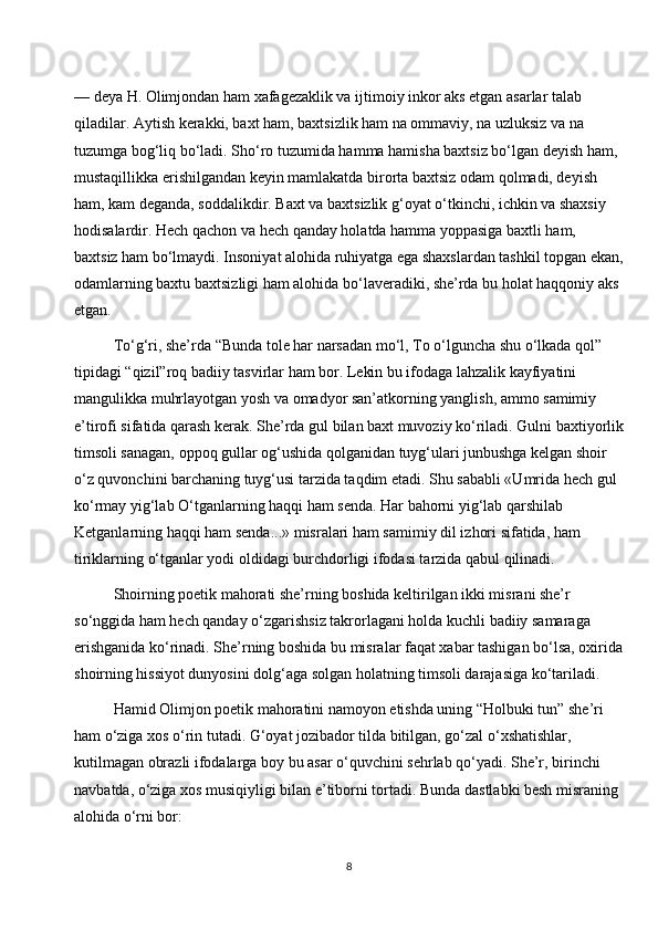 — deya H. Olimjondan ham xafagezaklik va ijtimoiy inkor aks etgan asarlar talab 
qiladilar. Aytish kerakki, baxt ham, baxtsizlik ham na ommaviy, na uzluksiz va na 
tuzumga bog‘liq bo‘ladi. Sho‘ro tuzumida hamma hamisha baxtsiz bo‘lgan deyish ham, 
mustaqillikka erishilgandan keyin mamlakatda birorta baxtsiz odam qolmadi, deyish 
ham, kam deganda, soddalikdir. Baxt va baxtsizlik g‘oyat o‘tkinchi, ichkin va shaxsiy 
hodisalardir. Hech qachon va hech qanday holatda hamma yoppasiga baxtli ham, 
baxtsiz ham bo‘lmaydi. Insoniyat alohida ruhiyatga ega shaxslardan tashkil topgan ekan,
odamlarning baxtu baxtsizligi ham alohida bo‘laveradiki, she’rda bu holat haqqoniy aks 
etgan.
To‘g‘ri, she’rda “Bunda tole har narsadan mo‘l, To o‘lguncha shu o‘lkada qol” 
tipidagi “qizil”roq badiiy tasvirlar ham bor. Lekin bu ifodaga lahzalik kayfiyatini 
mangulikka muhrlayotgan yosh va omadyor san’atkorning yanglish, ammo samimiy 
e’tirofi sifatida qarash kerak. She’rda gul bilan baxt muvoziy ko‘riladi. Gulni baxtiyorlik
timsoli sanagan, oppoq gullar og‘ushida qolganidan tuyg‘ulari junbushga kelgan shoir 
o‘z quvonchini barchaning tuyg‘usi tarzida taqdim etadi. Shu sababli «Umrida hech gul 
ko‘rmay yig‘lab O‘tganlarning haqqi ham senda. Har bahorni yig‘lab qarshilab 
Ketganlarning haqqi ham senda...» misralari ham samimiy dil izhori sifatida, ham 
tiriklarning o‘tganlar yodi oldidagi burchdorligi ifodasi tarzida qabul qilinadi.
Shoirning poetik mahorati she’rning boshida keltirilgan ikki misrani she’r 
so‘nggida ham hech qanday o‘zgarishsiz takrorlagani holda kuchli badiiy samaraga 
erishganida ko‘rinadi. She’rning boshida bu misralar faqat xabar tashigan bo‘lsa, oxirida
shoirning hissiyot dunyosini dolg‘aga solgan holatning timsoli darajasiga ko‘tariladi.
Hamid Olimjon poetik mahoratini namoyon etishda uning “Holbuki tun” she’ri 
ham o‘ziga xos o‘rin tutadi. G‘oyat jozibador tilda bitilgan, go‘zal o‘xshatishlar, 
kutilmagan obrazli ifodalarga boy bu asar o‘quvchini sehrlab qo‘yadi. She’r, birinchi 
navbatda, o‘ziga xos musiqiyligi bilan e’tiborni tortadi. Bunda dastlabki besh misraning 
alohida o‘rni bor:
8 