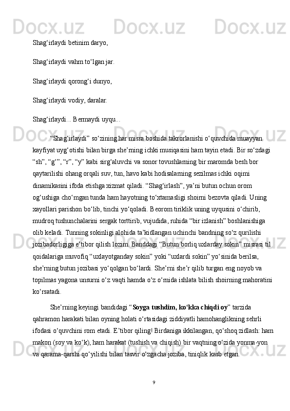 Shag‘irlaydi betinim daryo,
Shag‘irlaydi vahm to‘lgan jar.
Shag‘irlaydi qorong‘i dunyo,
Shag‘irlaydi vodiy, daralar.
Shag‘irlaydi... Bermaydi uyqu...
“Shag‘irlaydi” so‘zining har misra boshida takrorlanishi o‘quvchida muayyan 
kayfiyat uyg‘otishi bilan birga she’rning ichki musiqasini ham tayin etadi. Bir so‘zdagi 
“sh”, “g‘”, “r”, “y” kabi sirg‘aluvchi va sonor tovushlarning bir maromda besh bor 
qaytarilishi ohang orqali suv, tun, havo kabi hodisalarning sezilmas ichki oqimi 
dinamikasini ifoda etishga xizmat qiladi. “Shag‘irlash”, ya’ni butun ochun orom 
og‘ushiga cho‘mgan tunda ham hayotning to‘xtamasligi shoirni bezovta qiladi. Uning 
xayollari parishon bo‘lib, tinchi yo‘qoladi. Beorom tiriklik uning uyqusini o‘chirib, 
mudroq tushunchalarini sergak torttirib, vujudida, ruhida “bir izlanish” boshlanishiga 
olib keladi. Tunning sokinligi alohida ta’kidlangan uchinchi bandning so‘z qurilishi 
jozibadorligiga e’tibor qilish lozim. Banddagi “Butun borliq uxlarday sokin” misrasi til 
qoidalariga muvofiq “uxlayotganday sokin” yoki “uxlardi sokin” yo‘sinida berilsa, 
she’rning butun jozibasi yo‘qolgan bo‘lardi. She’rni she’r qilib turgan eng noyob va 
topilmas yagona unsurni o‘z vaqti hamda o‘z o‘rnida ishlata bilish shoirning mahoratini 
ko‘rsatadi.
She’rning keyingi bandidagi “ Soyga tushdim, ko‘kka chiqdi oy ” tarzida 
qahramon harakati bilan oyning holati o‘rtasidagi ziddiyatli hamohanglikning sehrli 
ifodasi o‘quvchini rom etadi. E’tibor qiling! Birdaniga ikkilangan, qo‘shoq zidlash: ham
makon (soy va ko‘k), ham harakat (tushish va chiqish) bir vaqtning o‘zida yonma-yon 
va qarama-qarshi qo‘yilishi bilan tasvir o‘zgacha joziba, tiniqlik kasb etgan.
9 