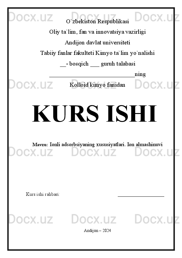 O`zbekiston Respublikasi
Oliy ta`lim, fan va innovatsiya vazirligi
Andijon davlat universiteti 
Tabiiy fanlar fakulteti Kimyo ta`lim yo`nalishi 
__- bosqich ___ guruh talabasi
____________________________ ning 
Kolloid kimyo fanidan   
KURS ISHI
Mavzu:  Ionli adsorbsiyaning xususiyatlari. Ion almashinuvi
  
Kurs ishi rahbari:                                               ___________________
 
Andijon – 2024