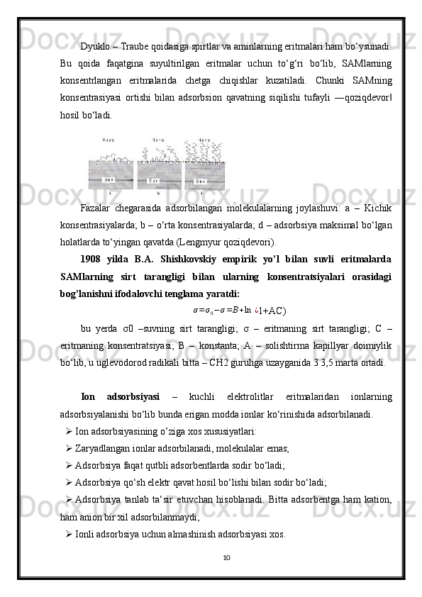 Dyuklo – Traube qoidasiga spirtlar va aminlarning eritmalari ham bo‘ysunadi.
Bu   qoida   faqatgina   suyultirilgan   eritmalar   uchun   to‘g‘ri   bo‘lib,   SAMlarning
konsentrlangan   eritmalarida   chetga   chiqishlar   kuzatiladi.   Chunki   SAMning
konsentrasiyasi   ortishi   bilan   adsorbsion   qavatning   siqilishi   tufayli   ―qoziqdevor‖
hosil bo‘ladi.
Fazalar   chegarasida   adsorbilangan   molekulalarning   joylashuvi:   a   –   Kichik
konsentrasiyalarda; b – o‘rta konsentrasiyalarda; d – adsorbsiya maksimal bo‘lgan
holatlarda to‘yingan qavatda (Lengmyur qoziqdevori).
1908   yilda   B.A.   Shishkovskiy   empirik   yo’l   bilan   suvli   eritmalarda
SAMlarning   sirt   tarangligi   bilan   ularning   konsentratsiyalari   orasidagi
bog’lanishni ifodalovchi tenglama  yaratdi:
∆ σ = σ
0 − σ = B + ln   ¿
1+AC)
bu   yerda   σ 0   –suvning   sirt   tarangligi;   σ   –   eritmaning   sirt   tarangligi;   C   –
eritmaning   konsentratsiyasi;   B   –   konstanta;   A   –   solishtirma   kapillyar   doimiylik
bo‘lib, u uglevodorod radikali bitta – CH2 guruhga uzayganida 3 3,5 marta ortadi.
Ion   adsorbsiyasi   –   kuchli   elektrolitlar   eritmalaridan   ionlarning
adsorbsiyalanishi bo‘lib bunda erigan modda ionlar ko‘rinishida adsorbilanadi.
 Ion adsorbsiyasining o’ziga xos xususiyatlari:
 Zaryadlangan ionlar adsorbilanadi, molekulalar emas;
 Adsorbsiya faqat qutbli adsorbentlarda sodir bo‘ladi;
 Adsorbsiya qo‘sh elektr qavat hosil bo‘lishi bilan sodir bo‘ladi;
 Adsorbsiya   tanlab   ta‘sir   etuvchan   hisoblanadi.   Bitta   adsorbentga   ham   kation,
ham anion bir xil adsorbilanmaydi;
 Ionli adsorbsiya uchun almashinish adsorbsiyasi xos.
10 