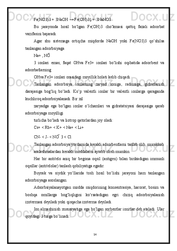 Fe(NO3)3 + 3NaOH → Fe(OH)3↓ + 3NaNO3
Bu   jarayonda   hosil   bo‘lgan   Fe(OH)3   cho‘kmasi   qattiq   fazali   adsorbat
vazifasini bajaradi.
Agar   shu   sistemaga   ortiqcha   miqdorda   NaOH   yoki   Fe(NO3)3   qo‘shilsa
tanlangan adsorbsiyaga
Na+ , NO 
3   ionlari   emas,   faqat   OHva   Fe3+   ionlari   bo‘lishi   oqibatida   adsorbent   va
adsorbatlarning
OHva Fe3+ ionlari orasidagi moyillik holati kelib chiqadi.
Tanlangan   adsorbsiya   ionlarning   zaryad   soniga,   radiusiga,   gidratlanish
darajasiga   bog‘liq   bo‘ladi.   Ko‘p   valentli   ionlar   bir   valentli   ionlarga   qaraganda
kuchliroq adsorbsiyalanadi. Bir xil
zaryadga   ega   bo‘lgan   ionlar   o‘lchamlari   va   gidratatsiyasi   darajasiga   qarab
adsorbsiyaga moyilligi
turlicha bo‘ladi va liotrop qatorlardan joy oladi:
Cs+ < Rb+ < K+ < Na+ < Li+
CN- < J- < NO   3 < Cl
Tanlangan adsorbsiya yordamida kerakli adsorbentlarni tanlab olib, murakkab
aralashmalardan kerakli moddalarni ajratib olish mumkin.
Har   bir   antitelo   aniq   bir   begona   oqsil   (antigen)   bilan   birikadigan   immunli
oqsillar (antitelolar) tanlash qobiliyatiga egadir.
Buyrak   va   siydik   yo‘llarida   tosh   hosil   bo‘lishi   jarayoni   ham   tanlangan
adsorbsiyaga asoslangan.
Adsorbsiyalanayotgan   modda   miqdorining   konsentrasiya,   harorat,   bosim   va
boshqa   omillarga   bog‘liqligini   ko‘rsatadigan   egri   chiziq   adsorbsiyalanish
izotermasi deyiladi yoki qisqacha izoterma deyiladi.
Ion almashinish xususiyatiga ega bo’lgan sorbentlar ionitlar deb ataladi. Ular
quyidagi 3 turga bo’linadi:
14 