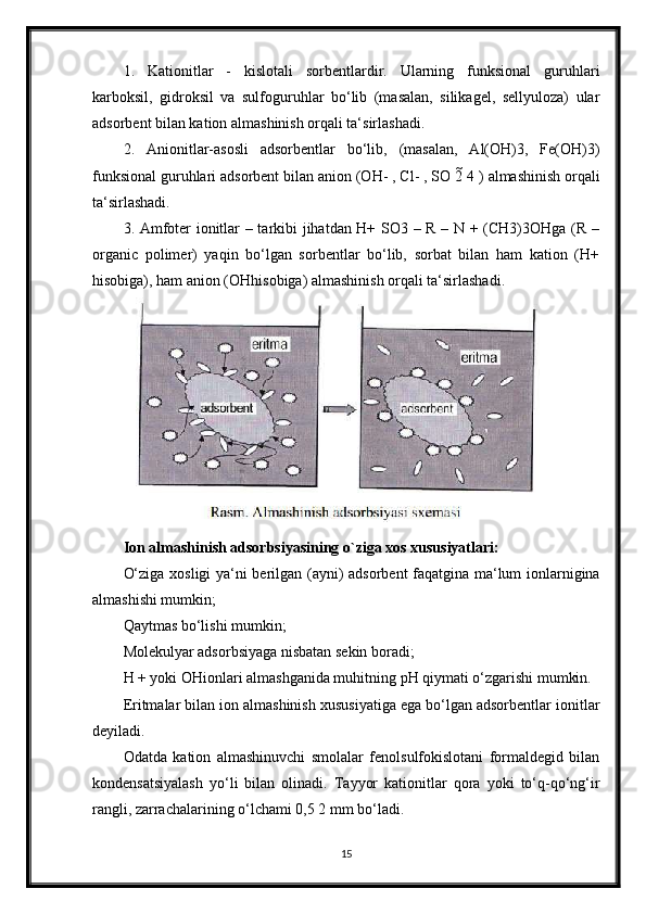 1.   Kationitlar   -   kislotali   sorbentlardir.   Ularning   funksional   guruhlari
karboksil,   gidroksil   va   sulfoguruhlar   bo‘lib   (masalan,   silikagel,   sellyuloza)   ular
adsorbent bilan kation almashinish orqali ta‘sirlashadi.
2.   Anionitlar-asosli   adsorbentlar   bo‘lib,   (masalan,   Al(OH)3,   Fe(OH)3)
funksional guruhlari adsorbent bilan anion (OH- , Cl- , SO 2  4 ) almashinish orqali
ta‘sirlashadi.
3. Amfoter ionitlar – tarkibi jihatdan H+ SO3 – R – N + (CH3)3OHga (R –
organic   polimer)   yaqin   bo‘lgan   sorbentlar   bo‘lib,   sorbat   bilan   ham   kation   (H+
hisobiga), ham anion (OHhisobiga) almashinish orqali ta‘sirlashadi.
Ion almashinish adsorbsiyasining o`ziga xos xususiyatlari:
O‘ziga xosligi ya‘ni berilgan (ayni) adsorbent faqatgina ma‘lum ionlarnigina
almashishi mumkin;
Qaytmas bo‘lishi mumkin;
Molekulyar adsorbsiyaga nisbatan sekin boradi;
H + yoki OHionlari almashganida muhitning pH qiymati o‘zgarishi mumkin.
Eritmalar bilan ion almashinish xususiyatiga ega bo‘lgan adsorbentlar ionitlar
deyiladi.
Odatda   kation   almashinuvchi   smolalar   fenolsulfokislotani   formaldegid   bilan
kondensatsiyalash   yo‘li   bilan   olinadi.   Tayyor   kationitlar   qora   yoki   to‘q-qo‘ng‘ir
rangli, zarrachalarining o‘lchami 0,5 2 mm bo‘ladi.
15 