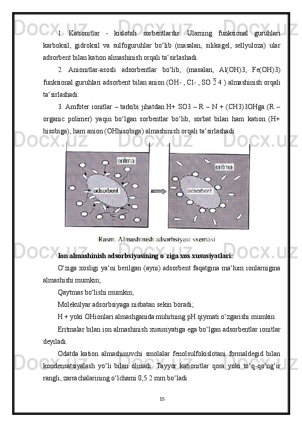 1.   Kationitlar   -   kislotali   sorbentlardir.   Ularning   funksional   guruhlari
karboksil,   gidroksil   va   sulfoguruhlar   bo‘lib   (masalan,   silikagel,   sellyuloza)   ular
adsorbent bilan kation almashinish orqali ta‘sirlashadi.
2.   Anionitlar-asosli   adsorbentlar   bo‘lib,   (masalan,   Al(OH)3,   Fe(OH)3)
funksional guruhlari adsorbent bilan anion (OH- , Cl- , SO 2  4 ) almashinish orqali
ta‘sirlashadi.
3. Amfoter ionitlar – tarkibi jihatdan H+ SO3 – R – N + (CH3)3OHga (R –
organic   polimer)   yaqin   bo‘lgan   sorbentlar   bo‘lib,   sorbat   bilan   ham   kation   (H+
hisobiga), ham anion (OHhisobiga) almashinish orqali ta‘sirlashadi.
Ion almashinish adsorbsiyasining o`ziga xos xususiyatlari:
O‘ziga xosligi ya‘ni berilgan (ayni) adsorbent faqatgina ma‘lum ionlarnigina
almashishi mumkin;
Qaytmas bo‘lishi mumkin;
Molekulyar adsorbsiyaga nisbatan sekin boradi;
H + yoki OHionlari almashganida muhitning pH qiymati o‘zgarishi mumkin.
Eritmalar bilan ion almashinish xususiyatiga ega bo‘lgan adsorbentlar ionitlar
deyiladi.
Odatda   kation   almashinuvchi   smolalar   fenolsulfokislotani   formaldegid   bilan
kondensatsiyalash   yo‘li   bilan   olinadi.   Tayyor   kationitlar   qora   yoki   to‘q-qo‘ng‘ir
rangli, zarrachalarining o‘lchami 0,5 2 mm bo‘ladi.
15