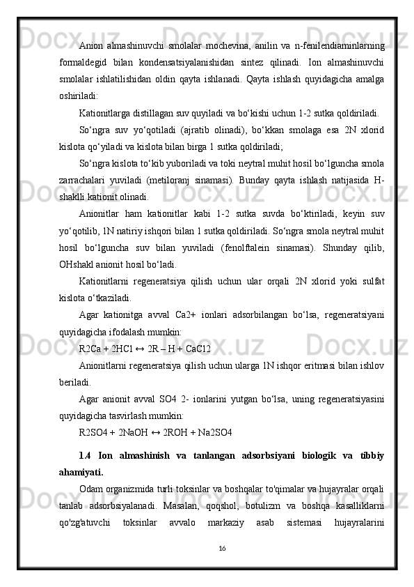 Anion   almashinuvchi   smolalar   mochevina,   anilin   va   n-fenilendiaminlarning
formaldegid   bilan   kondensatsiyalanishidan   sintez   qilinadi.   Ion   almashinuvchi
smolalar   ishlatilishidan   oldin   qayta   ishlanadi.   Qayta   ishlash   quyidagicha   amalga
oshiriladi:
Kationitlarga distillagan suv quyiladi va bo‘kishi uchun 1-2 sutka qoldiriladi.
So‘ngra   suv   yo‘qotiladi   (ajratib   olinadi),   bo‘kkan   smolaga   esa   2N   xlorid
kislota qo‘yiladi va kislota bilan birga 1 sutka qoldiriladi;
So‘ngra kislota to‘kib yuboriladi va toki neytral muhit hosil bo‘lguncha smola
zarrachalari   yuviladi   (metiloranj   sinamasi).   Bunday   qayta   ishlash   natijasida   H-
shaklli kationit olinadi.
Anionitlar   ham   kationitlar   kabi   1-2   sutka   suvda   bo‘ktiriladi,   keyin   suv
yo‘qotilib, 1N natiriy ishqori bilan 1 sutka qoldiriladi. So‘ngra smola neytral muhit
hosil   bo‘lguncha   suv   bilan   yuviladi   (fenolftalein   sinamasi).   Shunday   qilib,
OHshakl anionit hosil bo‘ladi.
Kationitlarni   regeneratsiya   qilish   uchun   ular   orqali   2N   xlorid   yoki   sulfat
kislota o‘tkaziladi.
Agar   kationitga   avval   Ca2+   ionlari   adsorbilangan   bo‘lsa,   regeneratsiyani
quyidagicha ifodalash mumkin:
R2Ca + 2HCl ↔ 2R – H + CaCl2
Anionitlarni regeneratsiya qilish uchun ularga 1N ishqor eritmasi bilan ishlov
beriladi.
Agar   anionit   avval   SO4   2-   ionlarini   yutgan   bo‘lsa,   uning   regeneratsiyasini
quyidagicha tasvirlash mumkin:
R2SO4 + 2NaOH ↔ 2ROH + Na2SO4
1.4   Ion   almashinish   va   tanlangan   adsorbsiyani   biologik   va   tibbiy
ahamiyati.
Odam organizmida turli toksinlar va boshqalar to'qimalar va hujayralar orqali
tanlab   adsorbsiyalanadi.   Masalan,   qoqshol,   botulizm   va   boshqa   kasalliklarni
qo'zg'atuvchi   toksinlar   avvalo   markaziy   asab   sistemasi   hujayralarini
16