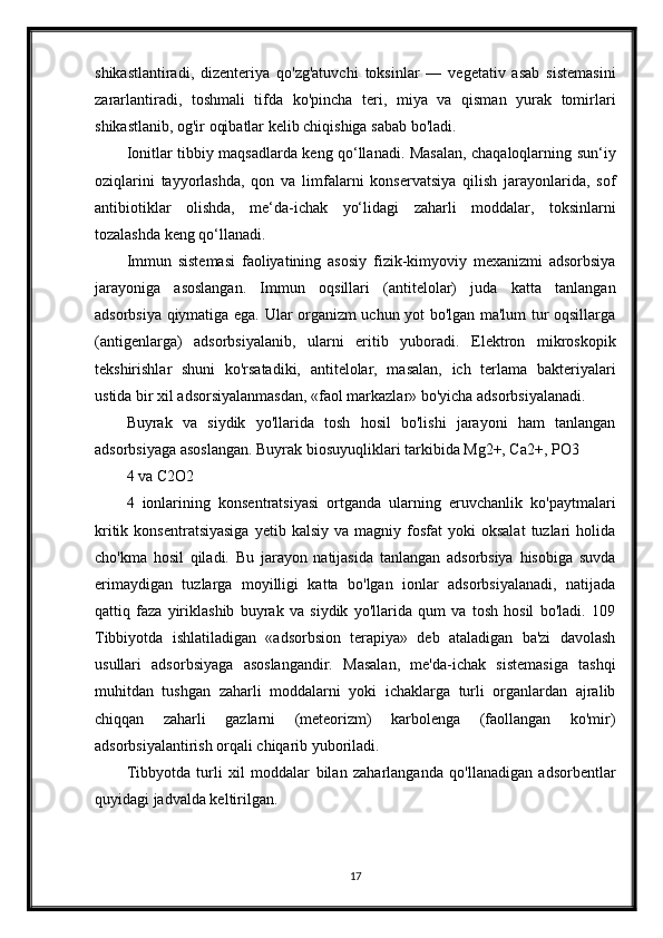 shikastlantiradi,   dizenteriya   qo'zg'atuvchi   toksinlar   —   vegetativ   asab   sistemasini
zararlantiradi,   toshmali   tifda   ko'pincha   teri,   miya   va   qisman   yurak   tomirlari
shikastlanib, og'ir oqibatlar kelib chiqishiga sabab bo'ladi.
Ionitlar tibbiy maqsadlarda keng qo‘llanadi. Masalan, chaqaloqlarning sun‘iy
oziqlarini   tayyorlashda,   qon   va   limfalarni   konservatsiya   qilish   jarayonlarida,   sof
antibiotiklar   olishda,   me‘da-ichak   yo‘lidagi   zaharli   moddalar,   toksinlarni
tozalashda keng qo‘llanadi.
Immun   sistemasi   faoliyatining   asosiy   fizik-kimyoviy   mexanizmi   adsorbsiya
jarayoniga   asoslangan.   Immun   oqsillari   (antitelolar)   juda   katta   tanlangan
adsorbsiya qiymatiga ega. Ular organizm uchun yot bo'lgan ma'lum tur oqsillarga
(antigenlarga)   adsorbsiyalanib,   ularni   eritib   yuboradi.   Elektron   mikroskopik
tekshirishlar   shuni   ko'rsatadiki,   antitelolar,   masalan,   ich   terlama   bakteriyalari
ustida bir xil adsorsiyalanmasdan, «faol markazlar» bo'yicha adsorbsiyalanadi.
Buyrak   va   siydik   yo'llarida   tosh   hosil   bo'lishi   jarayoni   ham   tanlangan
adsorbsiyaga asoslangan. Buyrak biosuyuqliklari tarkibida Mg2+, Ca2+, PO3
4 va C2O2
4   ionlarining   konsentratsiyasi   ortganda   ularning   eruvchanlik   ko'paytmalari
kritik  konsentratsiyasiga   yetib  kalsiy  va  magniy  fosfat   yoki   oksalat   tuzlari  holida
cho'kma   hosil   qiladi.   Bu   jarayon   natijasida   tanlangan   adsorbsiya   hisobiga   suvda
erimaydigan   tuzlarga   moyilligi   katta   bo'lgan   ionlar   adsorbsiyalanadi,   natijada
qattiq   faza   yiriklashib   buyrak   va   siydik   yo'llarida   qum   va   tosh   hosil   bo'ladi.   109
Tibbiyotda   ishlatiladigan   «adsorbsion   terapiya»   deb   ataladigan   ba'zi   davolash
usullari   adsorbsiyaga   asoslangandir.   Masalan,   me'da-ichak   sistemasiga   tashqi
muhitdan   tushgan   zaharli   moddalarni   yoki   ichaklarga   turli   organlardan   ajralib
chiqqan   zaharli   gazlarni   (meteorizm)   karbolenga   (faollangan   ko'mir)
adsorbsiyalantirish orqali chiqarib yuboriladi.
Tibbyotda   turli   xil   moddalar   bilan   zaharlanganda   qo'llanadigan   adsorbentlar
quyidagi jadvalda keltirilgan.
17 