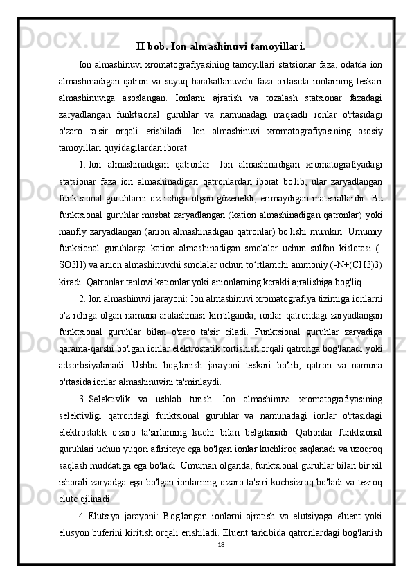 II bob. Ion almashinuvi tamoyillari.
Ion  almashinuvi   xromatografiyasining  tamoyillari   statsionar   faza, odatda  ion
almashinadigan   qatron   va   suyuq   harakatlanuvchi   faza   o'rtasida   ionlarning   teskari
almashinuviga   asoslangan.   Ionlarni   ajratish   va   tozalash   statsionar   fazadagi
zaryadlangan   funktsional   guruhlar   va   namunadagi   maqsadli   ionlar   o'rtasidagi
o'zaro   ta'sir   orqali   erishiladi.   Ion   almashinuvi   xromatografiyasining   asosiy
tamoyillari quyidagilardan iborat:
1. Ion   almashinadigan   qatronlar:   Ion   almashinadigan   xromatografiyadagi
statsionar   faza   ion   almashinadigan   qatronlardan   iborat   bo'lib,   ular   zaryadlangan
funktsional   guruhlarni   o'z   ichiga   olgan   gözenekli,   erimaydigan   materiallardir.   Bu
funktsional  guruhlar  musbat  zaryadlangan  (kation  almashinadigan  qatronlar)   yoki
manfiy zaryadlangan (anion almashinadigan qatronlar)  bo'lishi  mumkin. Umumiy
funksional   guruhlarga   kation   almashinadigan   smolalar   uchun   sulfon   kislotasi   (-
SO3H) va anion almashinuvchi smolalar uchun to rtlamchi ammoniy (-N+(CH3)3)ʻ
kiradi.  Qatronlar tanlovi kationlar yoki anionlarning kerakli ajralishiga bog'liq.
2. Ion almashinuvi jarayoni: Ion almashinuvi xromatografiya tizimiga ionlarni
o'z   ichiga   olgan   namuna   aralashmasi   kiritilganda,   ionlar   qatrondagi   zaryadlangan
funktsional   guruhlar   bilan   o'zaro   ta'sir   qiladi.   Funktsional   guruhlar   zaryadiga
qarama-qarshi bo'lgan ionlar elektrostatik tortishish orqali qatronga bog'lanadi yoki
adsorbsiyalanadi.   Ushbu   bog'lanish   jarayoni   teskari   bo'lib,   qatron   va   namuna
o'rtasida ionlar almashinuvini ta'minlaydi.
3. Selektivlik   va   ushlab   turish:   Ion   almashinuvi   xromatografiyasining
selektivligi   qatrondagi   funktsional   guruhlar   va   namunadagi   ionlar   o'rtasidagi
elektrostatik   o'zaro   ta'sirlarning   kuchi   bilan   belgilanadi.   Qatronlar   funktsional
guruhlari uchun yuqori afiniteye ega bo'lgan ionlar kuchliroq saqlanadi va uzoqroq
saqlash muddatiga ega bo'ladi. Umuman olganda, funktsional guruhlar bilan bir xil
ishorali zaryadga ega bo'lgan ionlarning o'zaro ta'siri kuchsizroq bo'ladi va tezroq
elute qilinadi.
4. Elutsiya   jarayoni:   Bog'langan   ionlarni   ajratish   va   elutsiyaga   eluent   yoki
elüsyon buferini kiritish orqali erishiladi. Eluent tarkibida qatronlardagi bog'lanish
18 