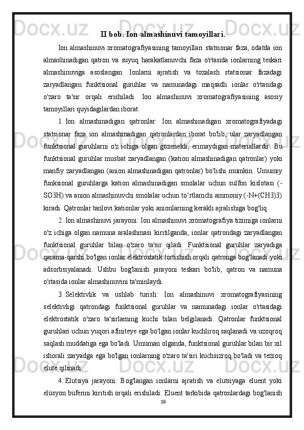 II bob. Ion almashinuvi tamoyillari.
Ion  almashinuvi   xromatografiyasining  tamoyillari   statsionar   faza, odatda  ion
almashinadigan   qatron   va   suyuq   harakatlanuvchi   faza   o'rtasida   ionlarning   teskari
almashinuviga   asoslangan.   Ionlarni   ajratish   va   tozalash   statsionar   fazadagi
zaryadlangan   funktsional   guruhlar   va   namunadagi   maqsadli   ionlar   o'rtasidagi
o'zaro   ta'sir   orqali   erishiladi.   Ion   almashinuvi   xromatografiyasining   asosiy
tamoyillari quyidagilardan iborat:
1. Ion   almashinadigan   qatronlar:   Ion   almashinadigan   xromatografiyadagi
statsionar   faza   ion   almashinadigan   qatronlardan   iborat   bo'lib,   ular   zaryadlangan
funktsional   guruhlarni   o'z   ichiga   olgan   gözenekli,   erimaydigan   materiallardir.   Bu
funktsional  guruhlar  musbat  zaryadlangan  (kation  almashinadigan  qatronlar)   yoki
manfiy zaryadlangan (anion almashinadigan qatronlar)  bo'lishi  mumkin. Umumiy
funksional   guruhlarga   kation   almashinadigan   smolalar   uchun   sulfon   kislotasi   (-
SO3H) va anion almashinuvchi smolalar uchun to rtlamchi ammoniy (-N+(CH3)3)ʻ
kiradi.  Qatronlar tanlovi kationlar yoki anionlarning kerakli ajralishiga bog'liq.
2. Ion almashinuvi jarayoni: Ion almashinuvi xromatografiya tizimiga ionlarni
o'z   ichiga   olgan   namuna   aralashmasi   kiritilganda,   ionlar   qatrondagi   zaryadlangan
funktsional   guruhlar   bilan   o'zaro   ta'sir   qiladi.   Funktsional   guruhlar   zaryadiga
qarama-qarshi bo'lgan ionlar elektrostatik tortishish orqali qatronga bog'lanadi yoki
adsorbsiyalanadi.   Ushbu   bog'lanish   jarayoni   teskari   bo'lib,   qatron   va   namuna
o'rtasida ionlar almashinuvini ta'minlaydi.
3. Selektivlik   va   ushlab   turish:   Ion   almashinuvi   xromatografiyasining
selektivligi   qatrondagi   funktsional   guruhlar   va   namunadagi   ionlar   o'rtasidagi
elektrostatik   o'zaro   ta'sirlarning   kuchi   bilan   belgilanadi.   Qatronlar   funktsional
guruhlari uchun yuqori afiniteye ega bo'lgan ionlar kuchliroq saqlanadi va uzoqroq
saqlash muddatiga ega bo'ladi. Umuman olganda, funktsional guruhlar bilan bir xil
ishorali zaryadga ega bo'lgan ionlarning o'zaro ta'siri kuchsizroq bo'ladi va tezroq
elute qilinadi.
4. Elutsiya   jarayoni:   Bog'langan   ionlarni   ajratish   va   elutsiyaga   eluent   yoki
elüsyon buferini kiritish orqali erishiladi. Eluent tarkibida qatronlardagi bog'lanish
18