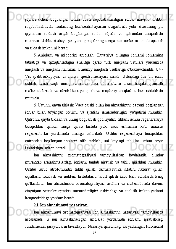joylari   uchun   bog'langan   ionlar   bilan   raqobatlashadigan   ionlar   mavjud.   Ushbu
raqobatlashuvchi   ionlarning   kontsentratsiyasini   o'zgartirish   yoki   eluentning   pH
qiymatini   sozlash   orqali   bog'langan   ionlar   siljishi   va   qatrondan   chiqarilishi
mumkin.   Ushbu   elutsiya   jarayoni   qiziqishning   o'ziga   xos   ionlarini   tanlab   ajratish
va tiklash imkonini beradi.
5. Aniqlash   va   miqdorini   aniqlash:   Elutatsiya   qilingan   ionlarni   ionlarning
tabiatiga   va   qiziqtiriladigan   analitga   qarab   turli   aniqlash   usullari   yordamida
aniqlash   va   aniqlash   mumkin.   Umumiy   aniqlash   usullariga   o'tkazuvchanlik,   UV-
Vis   spektroskopiyasi   va   massa   spektrometriyasi   kiradi.   Ustundagi   har   bir   ionni
ushlab   turish   vaqti   uning   statsionar   faza   bilan   o'zaro   ta'siri   haqida   qimmatli
ma'lumot   beradi   va   identifikatsiya   qilish   va   miqdoriy   aniqlash   uchun   ishlatilishi
mumkin.
6. Ustunni qayta tiklash: Vaqt o'tishi bilan ion almashinuvi qatroni bog'langan
ionlar   bilan   to'yingan   bo'lishi   va   ajratish   samaradorligini   yo'qotishi   mumkin.
Qatronni qayta tiklash va uning bog'lanish qobiliyatini tiklash uchun regeneratsiya
bosqichlari   qatron   turiga   qarab   kislota   yoki   asos   eritmalari   kabi   maxsus
regeneratorlar   yordamida   amalga   oshiriladi.   Ushbu   regeneratsiya   bosqichlari
qatrondan   bog'langan   ionlarni   olib   tashlab,   uni   keyingi   tahlillar   uchun   qayta
ishlatishga imkon beradi.
Ion   almashinuvi   xromatografiyasi   tamoyillaridan   foydalanib,   olimlar
murakkab   aralashmalardagi   ionlarni   tanlab   ajratish   va   tahlil   qilishlari   mumkin.
Ushbu   uslub   atrof-muhitni   tahlil   qilish,   farmatsevtika   sifatini   nazorat   qilish,
oqsillarni   tozalash   va   nuklein   kislotalarni   tahlil   qilish   kabi   turli   sohalarda   keng
qo'llaniladi.   Ion   almashinuvi   xromatografiyasi   usullari   va   materiallarida   davom
etayotgan   yutuqlar   ajratish   samaradorligini   oshirishga   va   analitik   imkoniyatlarni
kengaytirishga yordam beradi.
2.1 Ion almashinuvi nazariyasi.
Ion   almashinuvi   xromatografiyasi   ion   almashinuvi   nazariyasi   tamoyillariga
asoslanadi,   u   ion   almashinadigan   smolalar   yordamida   ionlarni   ajratishdagi
fundamental jarayonlarni tavsiflaydi. Nazariya qatrondagi zaryadlangan funksional
19