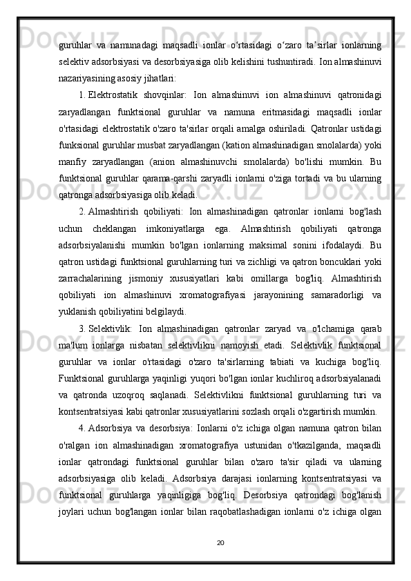 guruhlar   va   namunadagi   maqsadli   ionlar   o rtasidagi   o zaro   ta sirlar   ionlarningʻ ʻ ʼ
selektiv adsorbsiyasi va desorbsiyasiga olib kelishini tushuntiradi.  Ion almashinuvi
nazariyasining asosiy jihatlari:
1. Elektrostatik   shovqinlar:   Ion   almashinuvi   ion   almashinuvi   qatronidagi
zaryadlangan   funktsional   guruhlar   va   namuna   eritmasidagi   maqsadli   ionlar
o'rtasidagi  elektrostatik o'zaro ta'sirlar orqali  amalga oshiriladi. Qatronlar ustidagi
funksional guruhlar musbat zaryadlangan (kation almashinadigan smolalarda) yoki
manfiy   zaryadlangan   (anion   almashinuvchi   smolalarda)   bo'lishi   mumkin.   Bu
funktsional   guruhlar   qarama-qarshi   zaryadli   ionlarni   o'ziga   tortadi   va  bu   ularning
qatronga adsorbsiyasiga olib keladi.
2. Almashtirish   qobiliyati:   Ion   almashinadigan   qatronlar   ionlarni   bog'lash
uchun   cheklangan   imkoniyatlarga   ega.   Almashtirish   qobiliyati   qatronga
adsorbsiyalanishi   mumkin   bo'lgan   ionlarning   maksimal   sonini   ifodalaydi.   Bu
qatron ustidagi funktsional guruhlarning turi va zichligi va qatron boncuklari yoki
zarrachalarining   jismoniy   xususiyatlari   kabi   omillarga   bog'liq.   Almashtirish
qobiliyati   ion   almashinuvi   xromatografiyasi   jarayonining   samaradorligi   va
yuklanish qobiliyatini belgilaydi.
3. Selektivlik:   Ion   almashinadigan   qatronlar   zaryad   va   o'lchamiga   qarab
ma'lum   ionlarga   nisbatan   selektivlikni   namoyish   etadi.   Selektivlik   funktsional
guruhlar   va   ionlar   o'rtasidagi   o'zaro   ta'sirlarning   tabiati   va   kuchiga   bog'liq.
Funktsional  guruhlarga yaqinligi  yuqori bo'lgan ionlar kuchliroq adsorbsiyalanadi
va   qatronda   uzoqroq   saqlanadi.   Selektivlikni   funktsional   guruhlarning   turi   va
kontsentratsiyasi kabi qatronlar xususiyatlarini sozlash orqali o'zgartirish mumkin.
4. Adsorbsiya   va   desorbsiya:   Ionlarni   o'z   ichiga   olgan   namuna   qatron   bilan
o'ralgan   ion   almashinadigan   xromatografiya   ustunidan   o'tkazilganda,   maqsadli
ionlar   qatrondagi   funktsional   guruhlar   bilan   o'zaro   ta'sir   qiladi   va   ularning
adsorbsiyasiga   olib   keladi.   Adsorbsiya   darajasi   ionlarning   kontsentratsiyasi   va
funktsional   guruhlarga   yaqinligiga   bog'liq.   Desorbsiya   qatrondagi   bog'lanish
joylari   uchun   bog'langan   ionlar   bilan   raqobatlashadigan   ionlarni   o'z   ichiga   olgan
20 