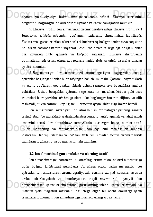 elyuent   yoki   elyusiya   buferi   kiritilganda   sodir   bo'ladi.   Elutsiya   shartlarini
o'zgartirib, bog'langan ionlarni desorbsiyalash va qatrondan ajratish mumkin.
5. Elutsiya profili: Ion almashinish xromatografiyasidagi elutsiya profili vaqt
funktsiyasi   sifatida   qatrondan   bog'langan   ionlarning   chiqarilishini   tavsiflaydi.
Funktsional   guruhlar  bilan  o zaro  ta siri   kuchsizroq  bo lgan  ionlar   avvalroq eluteʻ ʼ ʻ
bo ladi va qatronda kamroq saqlanadi, kuchliroq o zaro ta sirga ega bo lgan ionlar	
ʻ ʻ ʼ ʻ
esa   keyinroq   elute   qilinadi   va   ko proq   saqlanadi.   Elutsiya   sharoitlarini	
ʻ
optimallashtirish   orqali   o'ziga   xos   ionlarni   tanlab   elutsiya   qilish   va   aralashmadan
ajratish mumkin.
6. Regeneratsiya:   Ion   almashinuvi   xromatografiyasi   tugagandan   so'ng,
qatronlar bog'langan ionlar bilan to'yingan bo'lishi mumkin. Qatronni qayta tiklash
va   uning   bog'lanish   qobiliyatini   tiklash   uchun   regeneratsiya   bosqichlari   amalga
oshiriladi.   Ushbu   bosqichlar   qatronni   regeneratorlar,   masalan,   kislota   yoki   asos
eritmalari bilan yuvishni o'z ichiga oladi, ular bog'langan ionlarni siljitadi va olib
tashlaydi, bu esa qatronni keyingi tahlillar uchun qayta ishlatishga imkon beradi.
Ion   almashinuvi   nazariyasi   ion   almashinish   xromatografiyasining   asosini
tashkil etadi, bu murakkab aralashmalardagi ionlarni tanlab ajratish va tahlil qilish
imkonini   beradi.   Ion   almashinuvi   tamoyillarini   tushungan   holda,   olimlar   atrof-
muhit   monitoringi   va   farmatsevtik   tahlildan   oqsillarni   tozalash   va   nuklein
kislotasini   tadqiq   qilishgacha   bo'lgan   turli   xil   ilovalar   uchun   xromatografik
tizimlarni loyihalashi va optimallashtirishi mumkin.
2.2 Ion almashinadigan smolalar va ularning tasnifi.
Ion almashinadigan qatronlar - bu atrofdagi eritma bilan ionlarni almashishga
qodir   bo'lgan   funktsional   guruhlarni   o'z   ichiga   olgan   qattiq   materiallar.   Bu
qatronlar   ion   almashinish   xromatografiyasida   ionlarni   zaryad   xossalari   asosida
tanlab   adsorbsiyalash   va   desorbsiyalash   orqali   muhim   rol   o‘ynaydi.   Ion
almashinadigan   qatronlar   funktsional   guruhlarning   tabiati,   qatronlar   zaryadi   va
matritsa   yoki   magistral   materialni   o'z   ichiga   olgan   bir   necha   omillarga   qarab
tasniflanishi mumkin.  Ion almashinadigan qatronlarning asosiy tasnifi:
21 