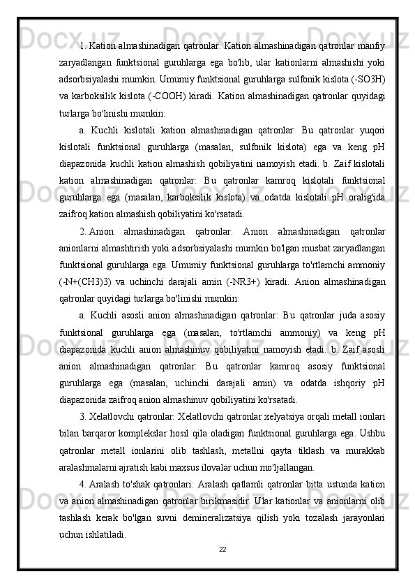 1. Kation almashinadigan qatronlar: Kation almashinadigan qatronlar manfiy
zaryadlangan   funktsional   guruhlarga   ega   bo'lib,   ular   kationlarni   almashishi   yoki
adsorbsiyalashi mumkin.  Umumiy funktsional guruhlarga sulfonik kislota (-SO3H)
va karboksilik kislota (-COOH)  kiradi.   Kation almashinadigan  qatronlar  quyidagi
turlarga bo'linishi mumkin:
a.   Kuchli   kislotali   kation   almashinadigan   qatronlar:   Bu   qatronlar   yuqori
kislotali   funktsional   guruhlarga   (masalan,   sulfonik   kislota)   ega   va   keng   pH
diapazonida   kuchli   kation   almashish   qobiliyatini   namoyish   etadi.  b.   Zaif   kislotali
kation   almashinadigan   qatronlar:   Bu   qatronlar   kamroq   kislotali   funktsional
guruhlarga   ega   (masalan,   karboksilik   kislota)   va   odatda   kislotali   pH   oralig'ida
zaifroq kation almashish qobiliyatini ko'rsatadi.
2. Anion   almashinadigan   qatronlar:   Anion   almashinadigan   qatronlar
anionlarni almashtirish yoki adsorbsiyalashi mumkin bo'lgan musbat zaryadlangan
funktsional  guruhlarga ega.  Umumiy funktsional   guruhlarga  to'rtlamchi  ammoniy
(-N+(CH3)3)   va   uchinchi   darajali   amin   (-NR3+)   kiradi.   Anion   almashinadigan
qatronlar quyidagi turlarga bo'linishi mumkin:
a.   Kuchli   asosli   anion   almashinadigan   qatronlar:   Bu   qatronlar   juda   asosiy
funktsional   guruhlarga   ega   (masalan,   to'rtlamchi   ammoniy)   va   keng   pH
diapazonida   kuchli   anion   almashinuv   qobiliyatini   namoyish   etadi.   b.   Zaif   asosli
anion   almashinadigan   qatronlar:   Bu   qatronlar   kamroq   asosiy   funktsional
guruhlarga   ega   (masalan,   uchinchi   darajali   amin)   va   odatda   ishqoriy   pH
diapazonida zaifroq anion almashinuv qobiliyatini ko'rsatadi.
3. Xelatlovchi qatronlar: Xelatlovchi qatronlar xelyatsiya orqali metall ionlari
bilan barqaror  komplekslar  hosil qila oladigan funktsional  guruhlarga ega. Ushbu
qatronlar   metall   ionlarini   olib   tashlash,   metallni   qayta   tiklash   va   murakkab
aralashmalarni ajratish kabi maxsus ilovalar uchun mo'ljallangan.
4. Aralash   to'shak   qatronlari:   Aralash   qatlamli   qatronlar   bitta   ustunda   kation
va   anion   almashinadigan   qatronlar   birikmasidir.   Ular   kationlar   va   anionlarni   olib
tashlash   kerak   bo'lgan   suvni   demineralizatsiya   qilish   yoki   tozalash   jarayonlari
uchun ishlatiladi.
22 