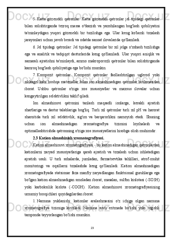 5. Katta   gözenekli   qatronlar:   Katta   gözenekli   qatronlar   jel   tipidagi   qatronlar
bilan   solishtirganda   tezroq   massa   o'tkazish   va   yaxshilangan   bog'lash   qobiliyatini
ta'minlaydigan   yuqori   gözenekli   bir   tuzilishga   ega.   Ular   keng   ko'lamli   tozalash
jarayonlari uchun javob beradi va odatda sanoat ilovalarida qo'llaniladi.
6. Jel tipidagi qatronlar: Jel tipidagi qatronlar bir xil jelga o'xshash tuzilishga
ega   va   analitik   va   tadqiqot   dasturlarida   keng   qo'llaniladi.   Ular   yuqori   aniqlik   va
samarali   ajratishni  ta'minlaydi,  ammo makroporozli  qatronlar   bilan solishtirganda
kamroq bog'lash qobiliyatiga ega bo'lishi mumkin.
7. Kompozit   qatronlar:   Kompozit   qatronlar   faollashtirilgan   uglerod   yoki
silikagel  kabi  boshqa  materiallar  bilan ion almashinadigan  qatronlar birikmasidan
iborat.   Ushbu   qatronlar   o'ziga   xos   xususiyatlar   va   maxsus   ilovalar   uchun
kengaytirilgan selektivlikni taklif qiladi.
Ion   almashinuvi   qatronini   tanlash   maqsadli   ionlarga,   kerakli   ajratish
shartlariga va dastur  talablariga bog'liq. Turli  xil  qatronlar  turli  xil  pH va  harorat
sharoitida   turli   xil   selektivlik,   sig'im   va   barqarorlikni   namoyish   etadi.   Shuning
uchun   ion   almashinadigan   xromatografiya   tizimini   loyihalash   va
optimallashtirishda qatronning o'ziga xos xususiyatlarini hisobga olish muhimdir.
2.3 Kation almashinish xromatografiyasi.
Kation almashinuvi xromatografiyasi - bu kation almashinadigan qatronlardan
kationlarni   zaryad   xususiyatlariga   qarab   ajratish   va   tozalash   uchun   ishlatadigan
ajratish   usuli.   U   turli   sohalarda,   jumladan,   farmatsevtika   tahlillari,   atrof-muhit
monitoringi   va   oqsillarni   tozalashda   keng   qo'llaniladi.   Kation   almashinadigan
xromatografiyada statsionar  faza manfiy zaryadlangan funktsional  guruhlarga ega
bo'lgan kation almashinadigan smoladan iborat, masalan, sulfon kislotasi (-SO3H)
yoki   karboksilik   kislota   (-COOH).   Kation   almashinuvi   xromatografiyasining
umumiy bosqichlari quyidagilardan iborat:
1. Namuna   yuklanishi:   kationlar   aralashmasini   o'z   ichiga   olgan   namuna
xromatografiya   tizimiga   kiritiladi.   Namuna   suvli   eritmada   bo'lishi   yoki   tegishli
tamponda tayyorlangan bo'lishi mumkin.
23 