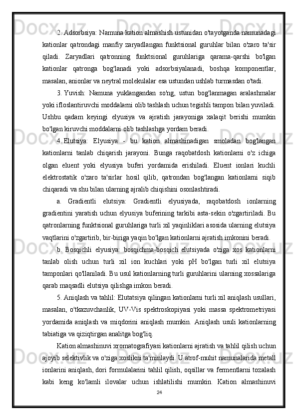 2. Adsorbsiya: Namuna kation almashish ustunidan o'tayotganda namunadagi
kationlar   qatrondagi   manfiy   zaryadlangan   funktsional   guruhlar   bilan   o'zaro   ta'sir
qiladi.   Zaryadlari   qatronning   funktsional   guruhlariga   qarama-qarshi   bo'lgan
kationlar   qatronga   bog'lanadi   yoki   adsorbsiyalanadi,   boshqa   komponentlar,
masalan, anionlar va neytral molekulalar esa ustundan ushlab turmasdan o'tadi.
3. Yuvish:   Namuna   yuklangandan   so'ng,   ustun   bog'lanmagan   aralashmalar
yoki ifloslantiruvchi moddalarni olib tashlash uchun tegishli tampon bilan yuviladi.
Ushbu   qadam   keyingi   elyusiya   va   ajratish   jarayoniga   xalaqit   berishi   mumkin
bo'lgan kiruvchi moddalarni olib tashlashga yordam beradi.
4. Elutsiya:   Elyusiya   -   bu   kation   almashinadigan   smoladan   bog'langan
kationlarni   tanlab   chiqarish   jarayoni.   Bunga   raqobatdosh   kationlarni   o'z   ichiga
olgan   eluent   yoki   elyusiya   buferi   yordamida   erishiladi.   Eluent   ionlari   kuchli
elektrostatik   o'zaro   ta'sirlar   hosil   qilib,   qatrondan   bog'langan   kationlarni   siqib
chiqaradi va shu bilan ularning ajralib chiqishini osonlashtiradi.
a.   Gradientli   elutsiya:   Gradientli   elyusiyada,   raqobatdosh   ionlarning
gradientini   yaratish   uchun  elyusiya   buferining  tarkibi   asta-sekin   o'zgartiriladi.   Bu
qatronlarning funktsional guruhlariga turli xil yaqinliklari asosida ularning elutsiya
vaqtlarini o'zgartirib, bir-biriga yaqin bo'lgan kationlarni ajratish imkonini beradi.
b.   Bosqichli   elyusiya:   bosqichma-bosqich   elutsiyada   o'ziga   xos   kationlarni
tanlab   olish   uchun   turli   xil   ion   kuchlari   yoki   pH   bo'lgan   turli   xil   elutsiya
tamponlari qo'llaniladi. Bu usul kationlarning turli guruhlarini ularning xossalariga
qarab maqsadli elutsiya qilishga imkon beradi.
5. Aniqlash va tahlil: Elutatsiya qilingan kationlarni turli xil aniqlash usullari,
masalan,   o'tkazuvchanlik,   UV-Vis   spektroskopiyasi   yoki   massa   spektrometriyasi
yordamida   aniqlash   va   miqdorini   aniqlash   mumkin.   Aniqlash   usuli   kationlarning
tabiatiga va qiziqtirgan analitga bog'liq.
Kation almashinuvi xromatografiyasi kationlarni ajratish va tahlil qilish uchun
ajoyib selektivlik va o'ziga xoslikni ta'minlaydi. U atrof-muhit namunalarida metall
ionlarini aniqlash, dori formulalarini tahlil qilish, oqsillar va fermentlarni tozalash
kabi   keng   ko'lamli   ilovalar   uchun   ishlatilishi   mumkin.   Kation   almashinuvi
24 