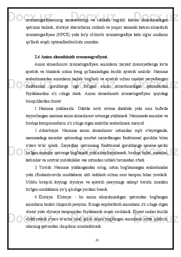 xromatografiyasining   samaradorligi   va   ishlashi   tegishli   kation   almashinadigan
qatronni tanlash, elutsiya sharoitlarini sozlash va yuqori samarali kation almashish
xromatografiyasi   (HPCE)   yoki   ko'p   o'lchovli   xromatografiya   kabi   ilg'or   usullarni
qo'llash orqali optimallashtirilishi mumkin.
2.4  Anion   almashinish   xromatografiyasi .
Anion   almashinuvi   xromatografiyasi   anionlarni   zaryad   xususiyatlariga   ko'ra
ajratish   va   tozalash   uchun   keng   qo'llaniladigan   kuchli   ajratish   usulidir.   Namuna
aralashmasidan   anionlarni   tanlab   bog'lash   va   ajratish   uchun   musbat   zaryadlangan
funktsional   guruhlarga   ega   bo'lgan   anion   almashinadigan   qatronlardan
foydalanishni   o'z   ichiga   oladi.   Anion   almashinish   xromatografiyasi   quyidagi
bosqichlardan iborat:
1. Namuna   yuklanishi:   Odatda   suvli   eritma   shaklida   yoki   mos   buferda
tayyorlangan namuna anion almashinuv ustuniga yuklanadi. Namunada anionlar va
boshqa komponentlarni o'z ichiga olgan analitlar aralashmasi mavjud.
2. Adsorbsiya:   Namuna   anion   almashinuv   ustunidan   oqib   o'tayotganda,
namunadagi   anionlar   qatrondagi   musbat   zaryadlangan   funktsional   guruhlar   bilan
o'zaro   ta'sir   qiladi.   Zaryadlari   qatronning   funktsional   guruhlariga   qarama-qarshi
bo'lgan anionlar qatronga bog'lanadi yoki adsorbsiyalanadi, boshqa turlar, masalan,
kationlar va neytral molekulalar esa ustundan ushlab turmasdan o'tadi.
3. Yuvish:   Namuna   yuklangandan   so'ng,   ustun   bog'lanmagan   aralashmalar
yoki   ifloslantiruvchi   moddalarni   olib   tashlash   uchun   mos   tampon   bilan   yuviladi.
Ushbu   bosqich   keyingi   elyusiya   va   ajratish   jarayoniga   xalaqit   berishi   mumkin
bo'lgan moddalarni yo'q qilishga yordam beradi.
4. Elutsiya:   Elutsiya   -   bu   anion   almashinadigan   qatrondan   bog'langan
anionlarni tanlab chiqarish jarayoni. Bunga raqobatdosh anionlarni o'z ichiga olgan
eluent yoki elyusiya tamponidan foydalanish orqali erishiladi. Eluent ionlari kuchli
elektrostatik o'zaro ta'sirlar hosil qilish orqali bog'langan anionlarni ortda qoldirib,
ularning qatrondan chiqishini osonlashtiradi.
25 