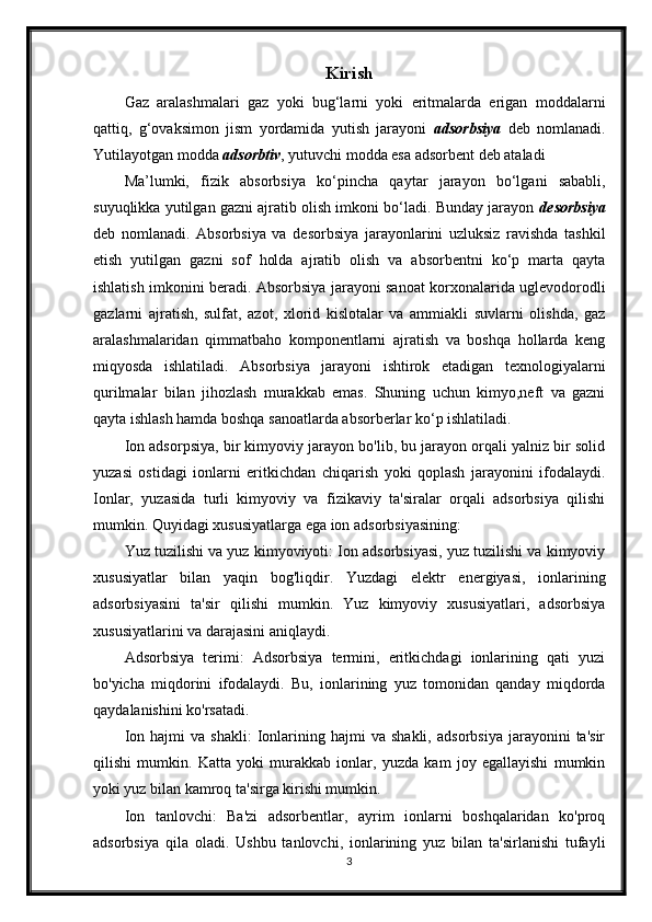 Kirish
Gaz   aralashmalari   gaz   yoki   bug‘larni   yoki   eritmalarda   erigan   moddalarni
qattiq,   g‘ovaksimon   jism   yordamida   yutish   jarayoni   adsorbsiya   deb   nomlanadi.
Yutilayotgan modda  adsorbtiv , yutuvchi modda esa adsorbent deb ataladi
Ma’lumki,   fizik   absorbsiya   ko‘ р incha   qaytar   jarayon   bo‘lgani   sababli,
suyuqlikka yutilgan gazni ajratib olish imkoni bo‘ladi. Bunday jarayon  desorbsiya
deb   nomlanadi.   Absorbsiya   va   desorbsiya   jarayonlarini   uzluksiz   ravishda   tashkil
etish   yutilgan   gazni   sof   holda   ajratib   olish   va   absorbentni   ko‘p   marta   qayta
ishlatish imkonini beradi. Absorbsiya jarayoni sanoat korxonalarida uglevodorodli
gazlarni   ajratish,   sulfat,   azot,   xlorid   kislotalar   va   ammiakli   suvlarni   olishda,   gaz
aralashmalaridan   qimmatbaho   komponentlarni   ajratish   va   boshqa   hollarda   keng
miqyosda   ishlatiladi.   Absorbsiya   jarayoni   ishtirok   etadigan   texnologiyalarni
qurilmalar   bilan   jihozlash   murakkab   emas.   Shuning   uchun   kimyo,neft   va   gazni
qayta ishlash hamda boshqa sanoatlarda absorberlar ko‘p ishlatiladi.
Ion adsorpsiya, bir kimyoviy jarayon bo'lib, bu jarayon orqali yalniz bir solid
yuzasi   ostidagi   ionlarni   eritkichdan   chiqarish   yoki   qoplash   jarayonini   ifodalaydi.
Ionlar,   yuzasida   turli   kimyoviy   va   fizikaviy   ta'siralar   orqali   adsorbsiya   qilishi
mumkin. Quyidagi xususiyatlarga ega ion adsorbsiyasining:
Yuz tuzilishi va yuz kimyoviyoti: Ion adsorbsiyasi, yuz tuzilishi va kimyoviy
xususiyatlar   bilan   yaqin   bog'liqdir.   Yuzdagi   elektr   energiyasi,   ionlarining
adsorbsiyasini   ta'sir   qilishi   mumkin.   Yuz   kimyoviy   xususiyatlari,   adsorbsiya
xususiyatlarini va darajasini aniqlaydi.
Adsorbsiya   terimi:   Adsorbsiya   termini,   eritkichdagi   ionlarining   qati   yuzi
bo'yicha   miqdorini   ifodalaydi.   Bu,   ionlarining   yuz   tomonidan   qanday   miqdorda
qaydalanishini ko'rsatadi.
Ion   hajmi   va   shakli:   Ionlarining  hajmi   va   shakli,   adsorbsiya   jarayonini   ta'sir
qilishi   mumkin.   Katta   yoki   murakkab   ionlar,   yuzda   kam   joy   egallayishi   mumkin
yoki yuz bilan kamroq ta'sirga kirishi mumkin.
Ion   tanlovchi:   Ba'zi   adsorbentlar,   ayrim   ionlarni   boshqalaridan   ko'proq
adsorbsiya   qila   oladi.   Ushbu   tanlovchi,   ionlarining   yuz   bilan   ta'sirlanishi   tufayli
3 