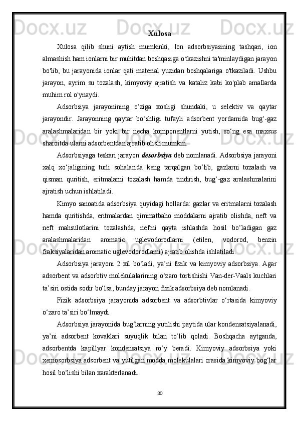 Xulosa
Xulosa   qilib   shuni   aytish   mumkinki,   Ion   adsorbsiyasining   tashqari,   ion
almashish ham ionlarni bir muhitdan boshqasiga o'tkazishni ta'minlaydigan jarayon
bo'lib,   bu   jarayonida   ionlar   qati   material   yuzidan   boshqalariga   o'tkaziladi.   Ushbu
jarayon,   ayrim   su   tozalash,   kimyoviy   ajratish   va   kataliz   kabi   ko'plab   amallarda
muhim rol o'ynaydi.
Adsorbsiya   jarayonining   o‘ziga   xosligi   shundaki,   u   selektiv   va   qaytar
jarayondir.   Jarayonning   qaytar   bo‘shligi   tufayli   adsorbent   yordamida   bug‘-gaz
aralashmalaridan   bir   yoki   bir   necha   komponentlarni   yutish,   so‘ng   esa   maxsus
sharoitda ularni adsorbentdan ajratib olish mumkin.
Adsorbsiyaga teskari jarayon  desorbsiya  deb nomlanadi. Adsorbsiya jarayoni
xalq   xo‘jaligining   turli   sohalarida   keng   tarqalgan   bo‘lib,   gazlarni   tozalash   va
qisman   quritish,   eritmalarni   tozalash   hamda   tindirish,   bug‘-gaz   aralashmalarini
ajratish uchun ishlatiladi.
Kimyo sanoatida adsorbsiya quyidagi hollarda: gazlar va eritmalarni tozalash
hamda   quritishda,   eritmalardan   qimmatbaho   moddalarni   ajratib   olishda,   neft   va
neft   mahsulotlarini   tozalashda,   neftni   qayta   ishlashda   hosil   bo‘ladigan   gaz
aralashmalaridan   aromatic   uglevodorodlarni   (etilen,   vodorod,   benzin
fraksiyalaridan aromatic uglevodorodlarni) ajratib olishda ishlatiladi.
Adsorbsiya   jarayoni   2   xil   bo‘ladi,   ya’ni   fizik   va   kimyoviy   adsorbsiya.   Agar
adsorbent va adsorbtiv molekulalarining o‘zaro tortishishi Van-der-Vaals kuchlari
ta’siri ostida sodir bo‘lsa, bunday jarayon fizik adsorbsiya deb nomlanadi.
Fizik   adsorbsiya   jarayonida   adsorbent   va   adsorbtivlar   o‘rtasida   kimyoviy
o‘zaro ta’siri bo‘lmaydi.
Adsorbsiya jarayonida bug‘larning yutilishi paytida ular kondensatsiyalanadi,
ya’ni   adsorbent   kovaklari   suyuqlik   bilan   to‘lib   qoladi.   Boshqacha   aytganda,
adsorbentda   ka р illyar   kondensatsiya   ro‘y   beradi.   Kimyoviy   adsorbsiya   yoki
xemosorbsiya adsorbent va yutilgan modda molekulalari orasida kimyoviy bog‘lar
hosil bo‘lishi bilan xarakterlanadi.
30 