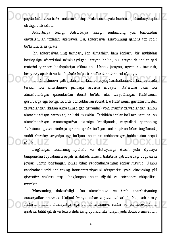 paydo bo'ladi va ba'zi ionlarini boshqalaridan oson yoki kuchliroq adsorbsiya qila
olishga olib keladi.
Adsorbsiya   tezligi:   Adsorbsiya   tezligi,   ionlarining   yuz   tomonidan
qaydalanilish   tezligini   aniqlaydi.   Bu,   adsorbsiya   jarayonining   qancha   tez   sodir
bo'lishini ta'sir qiladi.
Ion   adsorbsiyasining   tashqari,   ion   almashish   ham   ionlarni   bir   muhitdan
boshqasiga   o'tkazishni   ta'minlaydigan   jarayon   bo'lib,   bu   jarayonida   ionlar   qati
material   yuzidan   boshqalariga   o'tkaziladi.   Ushbu   jarayon,   ayrim   su   tozalash,
kimyoviy ajratish va kataliz kabi ko'plab amallarda muhim rol o'ynaydi.
Ion almashinuvi qattiq statsionar faza va suyuq harakatlanuvchi faza o'rtasida
teskari   ion   almashinuvi   printsipi   asosida   ishlaydi.   Statsionar   faza   ion
almashinadigan   qatronlardan   iborat   bo'lib,   ular   zaryadlangan   funktsional
guruhlarga ega bo'lgan kichik boncuklardan iborat. Bu funktsional guruhlar musbat
zaryadlangan   (kation   almashinadigan   qatronlar)   yoki   manfiy   zaryadlangan   (anion
almashinadigan   qatronlar)   bo'lishi   mumkin.   Tarkibida   ionlar   bo‘lgan   namuna   ion
almashinadigan   xromatografiya   tizimiga   kiritilganda,   zaryadlari   qatronning
funksional   guruhlarinikiga   qarama-qarshi   bo‘lgan   ionlar   qatron   bilan   bog‘lanadi,
xuddi   shunday   zaryadga   ega   bo‘lgan   ionlar   esa   ushlanmagan   holda   ustun   orqali
o‘tadi.
Bog'langan   ionlarning   ajralishi   va   elutsiyasiga   eluent   yoki   elyusiya
tamponidan foydalanish orqali erishiladi. Eluent tarkibida qatronlardagi bog'lanish
joylari   uchun   bog'langan   ionlar   bilan   raqobatlashadigan   ionlar   mavjud.   Ushbu
raqobatlashuvchi   ionlarning   kontsentratsiyasini   o'zgartirish   yoki   eluentning   pH
qiymatini   sozlash   orqali   bog'langan   ionlar   siljishi   va   qatrondan   chiqarilishi
mumkin. 
Mavzuning   dolzarbligi .   Ion   almashinuvi   va   ionli   adsorbsiyaning
xususiyatlari   mavzusi   Kolloid   kimyo   sohasida   juda   dolzarb   bo'lib,   turli   ilmiy
fanlarda   muhim   ahamiyatga   ega.   Ion   almashinuvi,   ionlar   va   biomolekulalarni
ajratish, tahlil qilish va tozalashda keng qo'llanilishi tufayli juda dolzarb mavzudir.
4 