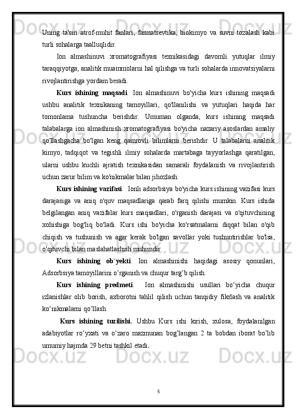 Uning   ta'siri   atrof-muhit   fanlari,   farmatsevtika,   biokimyo   va   suvni   tozalash   kabi
turli sohalarga taalluqlidir.
Ion   almashinuvi   xromatografiyasi   texnikasidagi   davomli   yutuqlar   ilmiy
taraqqiyotga, analitik muammolarni hal qilishga va turli sohalarda innovatsiyalarni
rivojlantirishga yordam beradi.
Kurs   ishining   maqsadi .   Ion   almashinuvi   bo'yicha   kurs   ishining   maqsadi
ushbu   analitik   texnikaning   tamoyillari,   qo'llanilishi   va   yutuqlari   haqida   har
tomonlama   tushuncha   berishdir.   Umuman   olganda,   kurs   ishining   maqsadi
talabalarga   ion   almashinish   xromatografiyasi   bo'yicha   nazariy   asoslardan   amaliy
qo'llashgacha   bo'lgan   keng   qamrovli   bilimlarni   berishdir.   U   talabalarni   analitik
kimyo,   tadqiqot   va   tegishli   ilmiy   sohalarda   martabaga   tayyorlashga   qaratilgan,
ularni   ushbu   kuchli   ajratish   texnikasidan   samarali   foydalanish   va   rivojlantirish
uchun zarur bilim va ko'nikmalar bilan jihozlash.
Kurs ishining vazifasi .   Ionli adsorbsiya bo'yicha kurs ishining vazifasi kurs
darajasiga   va   aniq   o'quv   maqsadlariga   qarab   farq   qilishi   mumkin.   Kurs   ishida
belgilangan   aniq   vazifalar   kurs   maqsadlari,   o'rganish   darajasi   va   o'qituvchining
xohishiga   bog'liq   bo'ladi.   Kurs   ishi   bo'yicha   ko'rsatmalarni   diqqat   bilan   o'qib
chiqish   va   tushunish   va   agar   kerak   bo'lgan   savollar   yoki   tushuntirishlar   bo'lsa,
o'qituvchi bilan maslahatlashish muhimdir.
Kurs   ishining   ob`yekti .   Ion   almashinishi   haqidagi   asosiy   qonunlari,
Adsorbsiya tamoyillarini o’rganish va chuqur targ’b qilish.
Kurs   ishining   predmeti .     Ion   almashinishi   usullari   bo‘yicha   chuqur
izlanishlar   olib   borish,   axborotni   tahlil   qilish   uchun   tanqidiy   fikrlash   va   analitik
ko‘nikmalarni qo‘llash.
Kurs   ishining   tuzilishi.   Ushbu   Kurs   ishi   kirish,   xulosa,   foydalanilgan
adabiyotlar   ro’yxati   va   o’zaro   mazmunan   bog’langan   2   ta   bobdan   iborat   bo’lib
umumiy hajmda 29 betni tashkil etadi . 
5 