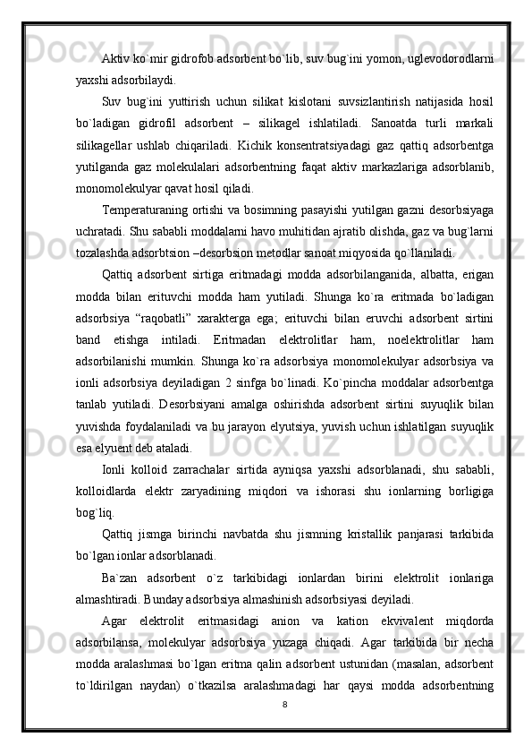 Aktiv ko`mir gidrofob adsorbent bo`lib, suv bug`ini yomon, uglevodorodlarni
yaxshi adsorbilaydi. 
Suv   bug`ini   yuttirish   uchun   silikat   kislotani   suvsizlantirish   natijasida   hosil
bo`ladigan   gidrofil   adsorbent   –   silikagel   ishlatiladi.   Sanoatda   turli   markali
silikagellar   ushlab   chiqariladi.   Kichik   konsentratsiyadagi   gaz   qattiq   adsorbentga
yutilganda   gaz   molekulalari   adsorbentning   faqat   aktiv   markazlariga   adsorblanib,
monomolekulyar qavat hosil qiladi. 
Temperaturaning ortishi  va bosimning pasayishi  yutilgan gazni  desorbsiyaga
uchratadi. Shu sababli moddalarni havo muhitidan ajratib olishda, gaz va bug`larni
tozalashda adsorbtsion –desorbsion metodlar sanoat miqyosida qo`llaniladi. 
Qattiq   adsorbent   sirtiga   eritmadagi   modda   adsorbilanganida,   albatta,   erigan
modda   bilan   erituvchi   modda   ham   yutiladi.   Shunga   ko`ra   eritmada   bo`ladigan
adsorbsiya   “raqobatli”   xarakterga   ega;   erituvchi   bilan   eruvchi   adsorbent   sirtini
band   etishga   intiladi.   Eritmadan   elektrolitlar   ham,   noelektrolitlar   ham
adsorbilanishi   mumkin.   Shunga   ko`ra   adsorbsiya   monomolekulyar   adsorbsiya   va
ionli   adsorbsiya   deyiladigan   2   sinfga   bo`linadi.   Ko`pincha   moddalar   adsorbentga
tanlab   yutiladi.   Desorbsiyani   amalga   oshirishda   adsorbent   sirtini   suyuqlik   bilan
yuvishda foydalaniladi va bu jarayon elyutsiya, yuvish uchun ishlatilgan suyuqlik
esa elyuent deb ataladi. 
Ionli   kolloid   zarrachalar   sirtida   ayniqsa   yaxshi   adsorblanadi,   shu   sababli,
kolloidlarda   elektr   zaryadining   miqdori   va   ishorasi   shu   ionlarning   borligiga
bog`liq. 
Qattiq   jismga   birinchi   navbatda   shu   jismning   kristallik   panjarasi   tarkibida
bo`lgan ionlar adsorblanadi. 
Ba`zan   adsorbent   o`z   tarkibidagi   ionlardan   birini   elektrolit   ionlariga
almashtiradi. Bunday adsorbsiya almashinish adsorbsiyasi deyiladi. 
Agar   elektrolit   eritmasidagi   anion   va   kation   ekvivalent   miqdorda
adsorbilansa,   molekulyar   adsorbsiya   yuzaga   chiqadi.   Agar   tarkibida   bir   necha
modda aralashmasi   bo`lgan  eritma qalin  adsorbent   ustunidan  (masalan,  adsorbent
to`ldirilgan   naydan)   o`tkazilsa   aralashmadagi   har   qaysi   modda   adsorbentning
8 