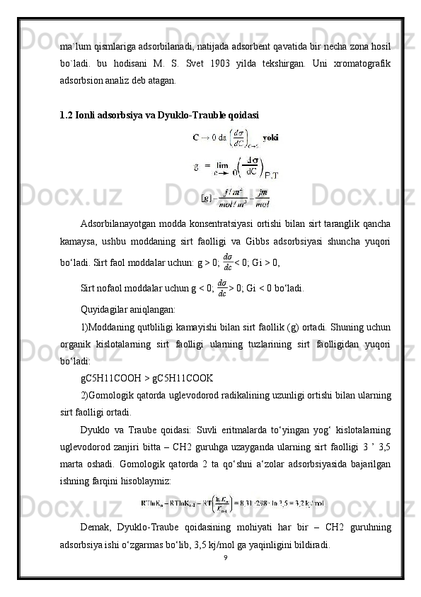 ma`lum qismlariga adsorbilanadi, natijada adsorbent qavatida bir necha zona hosil
bo`ladi.   bu   hodisani   M.   S.   Svet   1903   yilda   tekshirgan.   Uni   xromatografik
adsorbsion analiz deb atagan.
1.2 Ionli adsorbsiya va Dyuklo-Trauble qoidasi
Adsorbilanayotgan modda konsentratsiyasi  ortishi  bilan sirt  taranglik qancha
kamaysa,   ushbu   moddaning   sirt   faolligi   va   Gibbs   adsorbsiyasi   shuncha   yuqori
bo‘ladi. Sirt faol moddalar uchun: g > 0;  dσ
dc < 0; Gi > 0,
Sirt nofaol moddalar uchun g < 0;   dσ
dc > 0; Gi < 0 bo‘ladi.
Quyidagilar aniqlangan:
1)Moddaning qutbliligi kamayishi bilan sirt faollik (g) ortadi. Shuning uchun
organik   kislotalarning   sirt   faolligi   ularning   tuzlarining   sirt   faolligidan   yuqori
bo‘ladi:
gC5H11COOH > gC5H11COOK
2)Gomologik qatorda uglevodorod radikalining uzunligi ortishi bilan ularning
sirt faolligi ortadi.
Dyuklo   va   Traube   qoidasi:   Suvli   eritmalarda   to‘yingan   yog‘   kislotalarning
uglevodorod   zanjiri   bitta   –   CH2   guruhga   uzayganda   ularning   sirt   faolligi   3   ’   3,5
marta   oshadi.   Gomologik   qatorda   2   ta   qo‘shni   a‘zolar   adsorbsiyasida   bajarilgan
ishning farqini hisoblaymiz:
Demak,   Dyuklo-Traube   qoidasining   mohiyati   har   bir   –   CH2   guruhning
adsorbsiya ishi o‘zgarmas bo‘lib, 3,5 kj/mol ga yaqinligini bildiradi.
9 