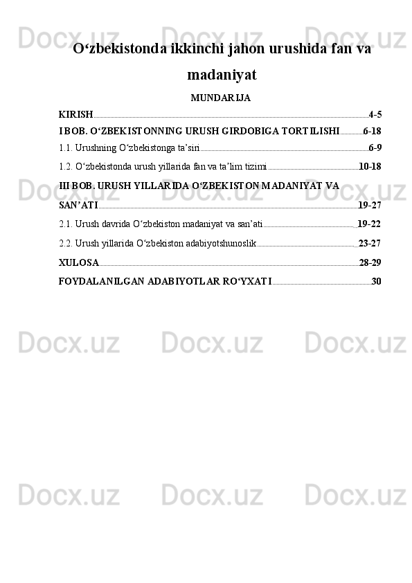 O zbekistonda ikkinchi jahon urushida fan vaʻ
madaniyat
MUNDARIJA 
KIRISH ....................................................................................................................................................................................................... 4-5  
I BOB. O ZBEKISTONNING URUSH GIRDOBIGA TORTILISHI	
ʻ ................. 6-18 
1.1. Urushning O zbekistonga ta’siri	
ʻ .......................................................................................................................... 6-9  
1.2. O zbekistonda urush yillarida fan va ta lim tizimi	
ʻ ʼ .................................................................. 10-18  
III BOB. URUSH YILLARIDA O ZBEKISTON MADANIYAT VA 	
ʻ
SAN ATI	
ʼ ............................................................................................................................................................................................ 19-27 
2.1. Urush davrida O zbekiston madaniyat va san’ati	
ʻ .................................................................
.... 19-22  
2.2. Urush yillarida O zbekiston adabiyotshunoslik
ʻ ......................................................................
.... 23-27  
XULOSA ............................................................................................................................................................................................ 28-29 
FOYDALANILGAN ADABIYOTLAR RO YXATI	
ʻ ........................................................................ 30  
    