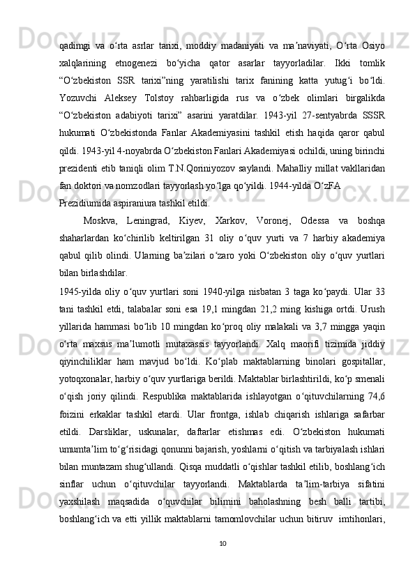 qadimgi   va   o rta   asrlar   tarixi,   moddiy   madaniyati   va   ma naviyati,   O rta   Osiyoʻ ʼ ʻ
xalqlarining   etnogenezi   bo yicha   qator   asarlar   tayyorladilar.   Ikki   tomlik	
ʻ
“O zbekiston   SSR   tarixi”ning   yaratilishi   tarix   fanining   katta   yutug i   bo ldi.	
ʻ ʻ ʻ
Yozuvchi   Aleksey   Tolstoy   rahbarligida   rus   va   o zbek   olimlari   birgalikda	
ʻ
“O zbekiston   adabiyoti   tarixi”   asarini   yaratdilar.   1943-yil   27-sentyabrda   SSSR	
ʻ
hukumati   O zbekistonda   Fanlar   Akademiyasini   tashkil   etish   haqida   qaror   qabul	
ʻ
qildi. 1943-yil 4-noyabrda O zbekiston Fanlari Akademiyasi ochildi, uning birinchi	
ʻ
prezidenti etib taniqli olim T.N.Qoriniyozov saylandi. Mahalliy millat vakllaridan
fan doktori va nomzodlari tayyorlash yo lga qo yildi. 1944-yilda O zFA 	
ʻ ʻ ʻ
Prezidiumida aspiraniura tashkil etildi.   
Moskva,   Leningrad,   Kiyev,   Xarkov,   Voronej,   Odessa   va   boshqa
shaharlardan   ko chirilib   keltirilgan   31   oliy   o quv   yurti   va   7   harbiy   akademiya	
ʻ ʻ
qabul   qilib   olindi.   Ularning   ba zilari   o zaro   yoki   O zbekiston   oliy   o quv   yurtlari	
ʼ ʻ ʻ ʻ
bilan birlashdilar. 
1945-yilda   oliy   o quv   yurtlari   soni   1940-yilga   nisbatan   3   taga   ko paydi.   Ular   33	
ʻ ʻ
tani   tashkil   etdi,   talabalar   soni   esa   19,1   mingdan   21,2   ming   kishiga   ortdi.   Urush
yillarida   hammasi   bo lib   10   mingdan   ko proq   oliy   malakali   va   3,7   mingga   yaqin	
ʻ ʻ
o rta   maxsus   ma lumotli   mutaxassis   tayyorlandi.   Xalq   maorifi   tizimida   jiddiy	
ʻ ʼ
qiyinchiliklar   ham   mavjud   bo ldi.   Ko plab   maktablarning   binolari   gospitallar,	
ʻ ʻ
yotoqxonalar, harbiy o quv yurtlariga berildi. Maktablar birlashtirildi, ko p smenali	
ʻ ʻ
o qish   joriy   qilindi.   Respublika   maktablarida   ishlayotgan   o qituvchilarning   74,6	
ʻ ʻ
foizini   erkaklar   tashkil   etardi.   Ular   frontga,   ishlab   chiqarish   ishlariga   safarbar
etildi.   Darsliklar,   uskunalar,   daftarlar   etishmas   edi.   O zbekiston   hukumati	
ʻ
umumta lim to g risidagi qonunni bajarish, yoshlarni o qitish va tarbiyalash ishlari	
ʼ ʻ ʻ ʻ
bilan muntazam shug ullandi. Qisqa muddatli o qishlar tashkil etilib, boshlang ich	
ʻ ʻ ʻ
sinflar   uchun   o qituvchilar   tayyorlandi.   Maktablarda   ta lim-tarbiya   sifatini	
ʻ ʼ
yaxshilash   maqsadida   o quvchilar   bilimini   baholashning   besh   balli   tartibi,	
ʻ
boshlang ich va etti yillik maktablarni tamomlovchilar uchun bitiruv   imtihonlari,	
ʻ
10  
    