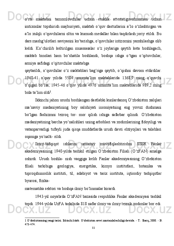 o rta   maktabni   tamomlovchilar   uchun   etuklik   attestatiguvohnomasi   uchunʻ
imtixonlar   topshirish   majburiyati,   maktab   o quv   dasturlarini   a lo   o zlashtirgan   va	
ʻ ʼ ʻ
a lo xulqli o quvchilarni oltin va kumush medallar bilan taqdirlash joriy etildi. Bu	
ʼ ʻ
dars mashg ulotlari saviyasini ko tarishga, o quvchilar intizomini yaxshilashga olib	
ʻ ʻ ʻ
keldi.   Ko chirilib   keltirilgan   muassasalar   o z   joylariga   qaytib   keta   boshlagach,
ʻ ʻ
maktab   binolari   ham   bo shatila   boshlandi,   boshqa   ishga   o tgan   o qituvchilar,	
ʻ ʻ ʻ
armiya safidagi o qituvchilar maktabga 	
ʻ
qaytarildi,   o quvchilar   o z   maktablari   bag riga   qaytib,   o qishni   davom   etdirdilar.	
ʻ ʻ ʻ ʻ
1940-41   o quv   yilida   5504   umumta lim   maktablarida   1368,9   ming   o quvchi
ʻ ʼ ʻ
o qigan   bo lsa,   1945-46   o quv   yilida   4976   umumta lim   maktablarida   989,2   ming	
ʻ ʻ ʻ ʼ
bola ta lim oldi	
ʼ 1
.  
Ikkinchi jahon urushi boshlangan dastlabki kunlardanoq O zbekiston xalqlari	
ʻ
ma naviy   madaniyatining   boy   salohiyati   insoniyatning   eng   yovuz   dushmani	
ʼ
bo lgan   fashizmni   tezroq   tor-   mor   qilish   ishiga   safarbar   qilindi.   O zbekiston
ʻ ʻ
madaniyatining barcha yo nalishlari uning arboblari va xodimlarining fidoyiligi va	
ʻ
vatanparvarligi   tufayli   juda   qisqa   muddatlarda   urush   davri   ehtiyojlari   va   talablari
oqimiga yo nalti- rildi.  	
ʻ
Ilmiy-tadqiqot   ishlarini   umumiy   muvofiqlashtirishni   SSSR   Fanlar
akademiyasining   1940-yilda   tashkil   etilgan   O zbekiston   Filiali   (O zFAN)   amalga	
ʻ ʻ
oshirdi.   Urush   boshla-   nish   vaqgiga   kelib   Fanlar   akademiyasining   O zbekiston	
ʻ
filiali   tarkibiga   geologiya,   energetika,   kimyo   institutlari,   botanika   va
tuproqshunoslik   instituti,   til,   adabiyot   va   tarix   instituta,   iqtisodiy   tadqiqotlar
byurosi, fizika-
matematika sektori va boshqa ilmiy bo linmalar kirardi.   	
ʻ
1943-yil   noyabrda  O zFAN bazasida  respublika  Fanlar   akademiyasi  tashkil	
ʻ
topdi. 1944-yilda UzFA tarkibida 818 nafar ilmiy va ilmiy texnik xodimlar bor edi.
1  O zbekistonning yangi tarixi. Ikkinchi kitob. O zbekiston sovet mustamlakachiligi davrida. - T.: Sharq, 2000. - B.	
ʻ ʻ
473-474.  
11  
    