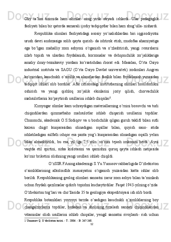 Oliy   ta lim   tizimida   ham   olimlar-   ning   yirik   otryadi   ishlardi.   Ular   pedagoglikʼ
faoliyati bilan bir qatorda samarali ijodiy tadqiqotlar bilan ham shug ulla- nishardi.	
ʻ
Respublika   olimlari   faoliyatidagi   asosiy   yo nalishlardan   biri   iqgisodiyotni	
ʻ
urush davri andozasiga solib qayta qurish- da ishtirok etish, mudofaa ahamiyatiga
ega   bo lgan   mahalliy   xom   ashyoni   o rganish   va   o zlashtirish,   yangi   resurslarni	
ʻ ʻ ʻ
izlab   topish   va   ulardan   foydalanish,   korxonalar   va   dehqonchilik   xo jaliklariga	
ʻ
amaliy   ilmiy-texnikaviy   yordam   ko rsatishdan   iborat   edi.   Masalan,   O rta   Osiyo	
ʻ ʻ
industrial   instituta   va   SAGU   (O rta   Osiyo   Davlat   universiteti)   xodimlari   Angren	
ʻ
ko miridan, kauchukli o simlik va alinutlardan faollik bilan foydalanish yuzasidan	
ʻ ʻ
tadqiqot ishlari olib bordilar. Afar ixtisosdagi institutlarning olimlari hosildorlikni
oshirish   va   yangi   qishloq   xo jalik   ekinlarini   joriy   qilish,   chorvachilik	
ʻ
mahsulotlarini ko paytirish usullarini ishlab chiqsilar	
ʻ 1
.  
Kimyogar olimlar kam uchraydigan materiallarning o rnini bosuvchi va turli	
ʻ
chiqindilardan   qimmatbaho   mahsulotlar   ishlab   chiqarish   usullarini   topdilar.
Chunonchi, akademik O.S.Sodiqov va u boshchilik qilgan guruh taklifi bilan sutli
kazein   chigit   kunjarasidan   olinadigan   oqsillar   bilan,   quyish   sano-   atida
ishlatiladigan sulfatli ishqor  esa paxta yog i  kunjarasidan  olinadigan oqsilli  yelim	
ʻ
bilan   almashtirildi,   bu   esa,   yil   iga   2,5   mln.   so mni   tejash   imkonini   berdi.   Ayni	
ʻ
vaqtda   etil   spirtini,   sirka   kislotasini   va   qamishni   quruq   qayta   ishlash   natijasida
ko mir briketini olishning yangi usullari ishlab chiqildi.   	
ʻ
O zSSR FAning akademigi S.Yu.Yunusov rahbarligida O zbekiston 	
ʻ ʻ
o simliklarining   alkoloidlik   xususiyatini   o rganish   yuzasidan   katta   ishlar   olib	
ʻ ʻ
borildi. Respublikaning geolog olimlari sanoatni zarur xom ashyo bilan ta minlash	
ʼ
uchun foydali qazilmalar qidirib topishni kuchaytirdilar. Faqat 1943-yilning o zida 	
ʻ
O zbekiston tog lari va cho llarida 35 ta geologiya ekspeditsiyasi ish olib bordi. 	
ʻ ʻ ʻ
Respublika   botaniklari   yovvoyi   tarzda   o sadigan   kauchukli   o simliklarning   boy	
ʻ ʻ
changalzorlarini   topdilar,   bedadan   va   sholining   tozalash   sanoati   chiqindilaridan
vitaminlar   olish   usullarini   ishlab   chiqsilar,   yengil   sanoatni   rivojlanti-   rish   uchun
1  Usmonov Q. O zbekiston tarixi. - T.: 2006. - B. 267-268.  	
ʻ
12  
    