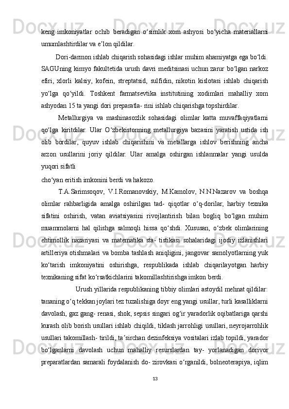 keng   imkoniyatlar   ochib   beradigan   o simlik   xom   ashyosi   bo yicha   materiallarniʻ ʻ
umumlashtirdilar va e lon qildilar.  	
ʼ
Dori-darmon ishlab chiqarish sohasidagi ishlar muhim ahamiyatga ega bo ldi. 	
ʻ
SAGUning kimyo fakultetida urush davri meditsinasi uchun zarur bo lgan narkoz	
ʻ
efiri,   xlorli   kalsiy,   kofein,   streptatsid,   sulfidin,   nikotin   kislotasi   ishlab   chiqarish
yo lga   qo yildi.   Toshkent   farmatsevtika   institutining   xodimlari   mahalliy   xom	
ʻ ʻ
ashyodan 15 ta yangi dori preparatla- rini ishlab chiqarishga topshirdilar.  
Metallurgiya   va   mashinasozlik   sohasidagi   olimlar   katta   muvaffaqiyatlarni
qo lga   kiritdilar.   Ular   O zbekistonning   metallurgiya   bazasini   yaratish   ustida   ish
ʻ ʻ
olib   bordilar,   quyuv   ishlab   chiqarishini   va   metallarga   ishlov   berishning   ancha
arzon   usullarini   joriy   qildilar.   Ular   amalga   oshirgan   ishlanmalar   yangi   usulda
yuqori sifatli 
cho yan eritish imkonini berdi va hakozo.  
ʻ
T.A.Sarimsoqov,   V.I.Romanovskiy,   M.Kamolov,   N.N.Nazarov   va   boshqa
olimlar   rahbarligida   amalga   oshirilgan   tad-   qiqotlar   o q-dorilar,   harbiy   texnika	
ʻ
sifatini   oshirish,   vatan   aviatsiyasini   rivojlantirish   bilan   bogliq   bo lgan   muhim	
ʻ
muammolarni   hal   qilishga   salmoqli   hissa   qo shdi.   Xususan,   o zbek   olimlarining	
ʻ ʻ
ehtimollik   nazariyasi   va   matematika   sta-   tistikasi   sohalaridagi   ijodiy   izlanishlari
artilleriya otishmalari va bomba tashlash aniqligini, jangovar samolyotlarning yuk
ko tarish   imkoniyatini   oshirishga,   respublikada   ishlab   chiqarilayotgan   harbiy	
ʻ
texnikaning sifat ko rsatkichlarini takomillashtirishga imkon berdi.  	
ʻ
Urush yillarida respublikaning tibbiy olimlari astoydil mehnat qildilar: 
tananing o q tekkan joylari tez tuzalishiga doyr eng yangi usullar, turli kasalliklarni	
ʻ
davolash, gaz gang- renasi, shok, sepsis singari og ir yaradorlik oqibatlariga qarshi	
ʻ
kurash olib borish usullari ishlab chiqildi, tiklash jarrohligi usullari, neyrojarrohlik
usullari takomillash- tirildi, ta sirchan dezinfeksiya vositalari izlab topildi, yarador	
ʼ
bo lganlarni   davolash   uchun   mahalliy   resurslardan   tay-   yorlanadigan   dorivor	
ʻ
preparatlardan samarali foydalanish do- zirovkasi o rganildi, bolneoterapiya, iqlim	
ʻ
13  
    