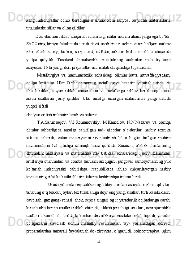 keng   imkoniyatlar   ochib   beradigan   o simlik   xom   ashyosi   bo yicha   materiallarniʻ ʻ
umumlashtirdilar va e lon qildilar.  	
ʼ
Dori-darmon ishlab chiqarish sohasidagi ishlar muhim ahamiyatga ega bo ldi. 	
ʻ
SAGUning kimyo fakultetida urush davri meditsinasi uchun zarur bo lgan narkoz	
ʻ
efiri,   xlorli   kalsiy,   kofein,   streptatsid,   sulfidin,   nikotin   kislotasi   ishlab   chiqarish
yo lga   qo yildi.   Toshkent   farmatsevtika   institutining   xodimlari   mahalliy   xom	
ʻ ʻ
ashyodan 15 ta yangi dori preparatla- rini ishlab chiqarishga topshirdilar.  
Metallurgiya   va   mashinasozlik   sohasidagi   olimlar   katta   muvaffaqiyatlarni
qo lga   kiritdilar.   Ular   O zbekistonning   metallurgiya   bazasini   yaratish   ustida   ish
ʻ ʻ
olib   bordilar,   quyuv   ishlab   chiqarishini   va   metallarga   ishlov   berishning   ancha
arzon   usullarini   joriy   qildilar.   Ular   amalga   oshirgan   ishlanmalar   yangi   usulda
yuqori sifatli 
cho yan eritish imkonini berdi va hakozo.  
ʻ
T.A.Sarimsoqov,   V.I.Romanovskiy,   M.Kamolov,   N.N.Nazarov   va   boshqa
olimlar   rahbarligida   amalga   oshirilgan   tad-   qiqotlar   o q-dorilar,   harbiy   texnika	
ʻ
sifatini   oshirish,   vatan   aviatsiyasini   rivojlantirish   bilan   bogliq   bo lgan   muhim	
ʻ
muammolarni   hal   qilishga   salmoqli   hissa   qo shdi.   Xususan,   o zbek   olimlarining	
ʻ ʻ
ehtimollik   nazariyasi   va   matematika   sta-   tistikasi   sohalaridagi   ijodiy   izlanishlari
artilleriya otishmalari va bomba tashlash aniqligini, jangovar samolyotlarning yuk
ko tarish   imkoniyatini   oshirishga,   respublikada   ishlab   chiqarilayotgan   harbiy	
ʻ
texnikaning sifat ko rsatkichlarini takomillashtirishga imkon berdi.  	
ʻ
Urush yillarida respublikaning tibbiy olimlari astoydil mehnat qildilar: 
tananing o q tekkan joylari tez tuzalishiga doyr eng yangi usullar, turli kasalliklarni	
ʻ
davolash, gaz gang- renasi, shok, sepsis singari og ir yaradorlik oqibatlariga qarshi	
ʻ
kurash olib borish usullari ishlab chiqildi, tiklash jarrohligi usullari, neyrojarrohlik
usullari takomillash- tirildi, ta sirchan dezinfeksiya vositalari izlab topildi, yarador	
ʼ
bo lganlarni   davolash   uchun   mahalliy   resurslardan   tay-   yorlanadigan   dorivor	
ʻ
preparatlardan samarali foydalanish do- zirovkasi o rganildi, bolneoterapiya, iqlim	
ʻ
13