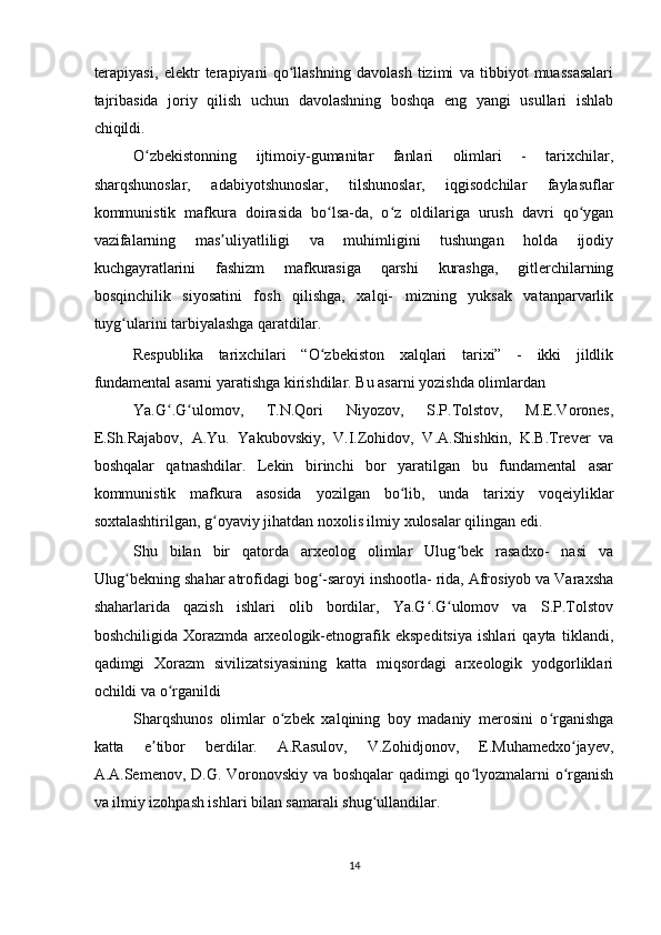 terapiyasi,   elektr   terapiyani   qo llashning   davolash   tizimi   va   tibbiyot   muassasalariʻ
tajribasida   joriy   qilish   uchun   davolashning   boshqa   eng   yangi   usullari   ishlab
chiqildi.  
O zbekistonning   ijtimoiy-gumanitar   fanlari   olimlari   -   tarixchilar,	
ʻ
sharqshunoslar,   adabiyotshunoslar,   tilshunoslar,   iqgisodchilar   faylasuflar
kommunistik   mafkura   doirasida   bo lsa-da,   o z   oldilariga   urush   davri   qo ygan	
ʻ ʻ ʻ
vazifalarning   mas uliyatliligi   va   muhimligini   tushungan   holda   ijodiy	
ʼ
kuchgayratlarini   fashizm   mafkurasiga   qarshi   kurashga,   gitlerchilarning
bosqinchilik   siyosatini   fosh   qilishga,   xalqi-   mizning   yuksak   vatanparvarlik
tuyg ularini tarbiyalashga qaratdilar.   	
ʻ
Respublika   tarixchilari   “O zbekiston   xalqlari   tarixi”   -   ikki   jildlik	
ʻ
fundamental asarni yaratishga kirishdilar. Bu asarni yozishda olimlardan  
Ya.G .G ulomov,   T.N.Qori   Niyozov,   S.P.Tolstov,   M.E.Vorones,	
ʻ ʻ
E.Sh.Rajabov,   A.Yu.   Yakubovskiy,   V.I.Zohidov,   V.A.Shishkin,   K.B.Trever   va
boshqalar   qatnashdilar.   Lekin   birinchi   bor   yaratilgan   bu   fundamental   asar
kommunistik   mafkura   asosida   yozilgan   bo lib,   unda   tarixiy   voqeiyliklar	
ʻ
soxtalashtirilgan, g oyaviy jihatdan noxolis ilmiy xulosalar qilingan edi.  	
ʻ
Shu   bilan   bir   qatorda   arxeolog   olimlar   Ulug bek   rasadxo-   nasi   va	
ʻ
Ulug bekning shahar atrofidagi bog -saroyi inshootla- rida, Afrosiyob va Varaxsha	
ʻ ʻ
shaharlarida   qazish   ishlari   olib   bordilar,   Ya.G .G ulomov   va   S.P.Tolstov	
ʻ ʻ
boshchiligida   Xorazmda   arxeologik-etnografik   ekspeditsiya   ishlari   qayta   tiklandi,
qadimgi   Xorazm   sivilizatsiyasining   katta   miqsordagi   arxeologik   yodgorliklari
ochildi va o rganildi  	
ʻ
Sharqshunos   olimlar   o zbek   xalqining   boy   madaniy   merosini   o rganishga	
ʻ ʻ
katta   e tibor   berdilar.   A.Rasulov,   V.Zohidjonov,   E.Muhamedxo jayev,	
ʼ ʻ
A.A.Semenov, D.G. Voronovskiy va boshqalar  qadimgi qo lyozmalarni o rganish	
ʻ ʻ
va ilmiy izohpash ishlari bilan samarali shug ullandilar.  	
ʻ
14