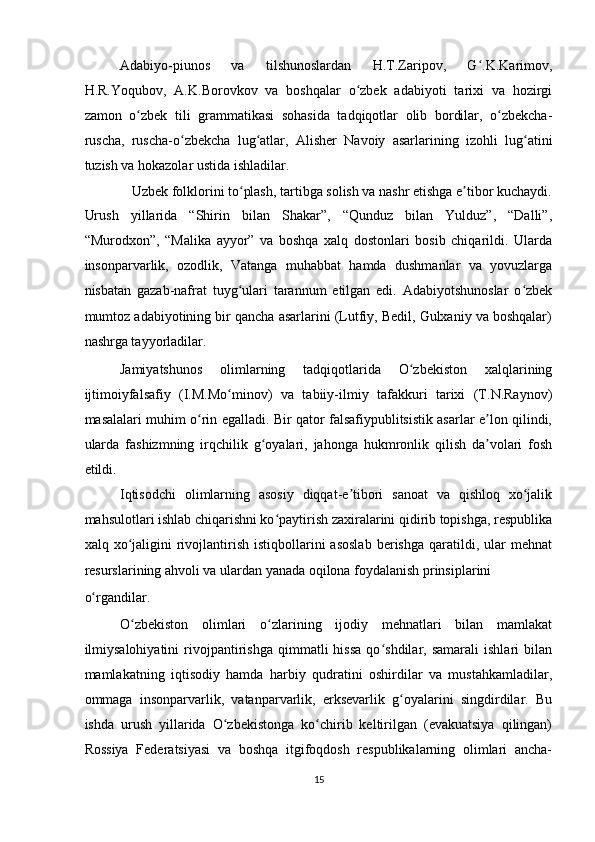 Adabiyo-piunos   va   tilshunoslardan   H.T.Zaripov,   G .K.Karimov,ʻ
H.R.Yoqubov,   A.K.Borovkov   va   boshqalar   o zbek   adabiyoti   tarixi   va   hozirgi	
ʻ
zamon   o zbek   tili   grammatikasi   sohasida   tadqiqotlar   olib   bordilar,   o zbekcha-	
ʻ ʻ
ruscha,   ruscha-o zbekcha   lug atlar,   Alisher   Navoiy   asarlarining   izohli   lug atini	
ʻ ʻ ʻ
tuzish va hokazolar ustida ishladilar.  
Uzbek folklorini to plash, tartibga solish va nashr etishga e tibor kuchaydi. 	
ʻ ʼ
Urush   yillarida   “Shirin   bilan   Shakar”,   “Qunduz   bilan   Yulduz”,   “Dalli”,
“Murodxon”,   “Malika   ayyor”   va   boshqa   xalq   dostonlari   bosib   chiqarildi.   Ularda
insonparvarlik,   ozodlik,   Vatanga   muhabbat   hamda   dushmanlar   va   yovuzlarga
nisbatan   gazab-nafrat   tuyg ulari   tarannum   etilgan   edi.   Adabiyotshunoslar   o zbek
ʻ ʻ
mumtoz adabiyotining bir qancha asarlarini (Lutfiy, Bedil, Gulxaniy va boshqalar)
nashrga tayyorladilar.  
Jamiyatshunos   olimlarning   tadqiqotlarida   O zbekiston   xalqlarining	
ʻ
ijtimoiyfalsafiy   (I.M.Mo minov)   va   tabiiy-ilmiy   tafakkuri   tarixi   (T.N.Raynov)	
ʻ
masalalari muhim o rin egalladi. Bir qator falsafiypublitsistik asarlar e lon qilindi,	
ʻ ʼ
ularda   fashizmning   irqchilik   g oyalari,   jahonga   hukmronlik   qilish   da volari   fosh	
ʻ ʼ
etildi.  
Iqtisodchi   olimlarning   asosiy   diqqat-e tibori   sanoat   va   qishloq   xo jalik	
ʼ ʻ
mahsulotlari ishlab chiqarishni ko paytirish zaxiralarini qidirib topishga, respublika	
ʻ
xalq  xo jaligini  rivojlantirish   istiqbollarini  asoslab  berishga   qaratildi,  ular  mehnat	
ʻ
resurslarining ahvoli va ulardan yanada oqilona foydalanish prinsiplarini 
o rgandilar.  	
ʻ
O zbekiston   olimlari   o zlarining   ijodiy   mehnatlari   bilan   mamlakat	
ʻ ʻ
ilmiysalohiyatini   rivojpantirishga   qimmatli   hissa   qo shdilar,  samarali   ishlari   bilan	
ʻ
mamlakatning   iqtisodiy   hamda   harbiy   qudratini   oshirdilar   va   mustahkamladilar,
ommaga   insonparvarlik,   vatanparvarlik,   erksevarlik   g oyalarini   singdirdilar.   Bu	
ʻ
ishda   urush   yillarida   O zbekistonga   ko chirib   keltirilgan   (evakuatsiya   qilingan)	
ʻ ʻ
Rossiya   Federatsiyasi   va   boshqa   itgifoqdosh   respublikalarning   olimlari   ancha-
15  
    