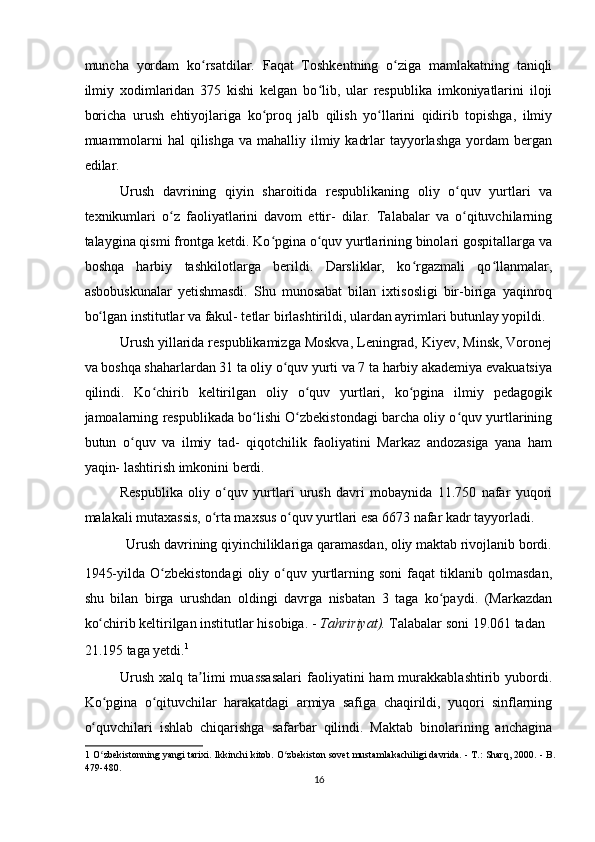 muncha   yordam   ko rsatdilar.   Faqat   Toshkentning   o ziga   mamlakatning   taniqliʻ ʻ
ilmiy   xodimlaridan   375   kishi   kelgan   bo lib,   ular   respublika   imkoniyatlarini   iloji	
ʻ
boricha   urush   ehtiyojlariga   ko proq   jalb   qilish   yo llarini   qidirib   topishga,   ilmiy	
ʻ ʻ
muammolarni  hal  qilishga  va mahalliy ilmiy kadrlar  tayyorlashga yordam  bergan
edilar.  
Urush   davrining   qiyin   sharoitida   respublikaning   oliy   o quv   yurtlari   va	
ʻ
texnikumlari   o z   faoliyatlarini   davom   ettir-   dilar.   Talabalar   va   o qituvchilarning	
ʻ ʻ
talaygina qismi frontga ketdi. Ko pgina o quv yurtlarining binolari gospitallarga va	
ʻ ʻ
boshqa   harbiy   tashkilotlarga   berildi.   Darsliklar,   ko rgazmali   qo llanmalar,	
ʻ ʻ
asbobuskunalar   yetishmasdi.   Shu   munosabat   bilan   ixtisosligi   bir-biriga   yaqinroq
bo lgan institutlar va fakul- tetlar birlashtirildi, ulardan ayrimlari butunlay yopildi.	
ʻ
Urush yillarida respublikamizga Moskva, Leningrad, Kiyev, Minsk, Voronej
va boshqa shaharlardan 31 ta oliy o quv yurti va 7 ta harbiy akademiya evakuatsiya	
ʻ
qilindi.   Ko chirib   keltirilgan   oliy   o quv   yurtlari,   ko pgina   ilmiy   pedagogik	
ʻ ʻ ʻ
jamoalarning respublikada bo lishi O zbekistondagi barcha oliy o quv yurtlarining	
ʻ ʻ ʻ
butun   o quv   va   ilmiy   tad-   qiqotchilik   faoliyatini   Markaz   andozasiga   yana   ham	
ʻ
yaqin- lashtirish imkonini berdi.  
Respublika   oliy   o quv   yurtlari   urush   davri   mobaynida   11.750   nafar   yuqori	
ʻ
malakali mutaxassis, o rta maxsus o quv yurtlari esa 6673 nafar kadr tayyorladi.  	
ʻ ʻ
Urush davrining qiyinchiliklariga qaramasdan, oliy maktab rivojlanib bordi. 
1945-yilda  O zbekistondagi   oliy  o quv  yurtlarning  soni   faqat   tiklanib  qolmasdan,	
ʻ ʻ
shu   bilan   birga   urushdan   oldingi   davrga   nisbatan   3   taga   ko paydi.   (Markazdan	
ʻ
ko chirib keltirilgan institutlar hisobiga. - 	
ʻ Tahririyat).  Talabalar soni 19.061 tadan 
21.195 taga yetdi. 1
  
Urush   xalq  ta limi  muassasalari   faoliyatini  ham  murakkablashtirib  yubordi.	
ʼ
Ko pgina   o qituvchilar   harakatdagi   armiya   safiga   chaqirildi,   yuqori   sinflarning	
ʻ ʻ
o quvchilari   ishlab   chiqarishga   safarbar   qilindi.   Maktab   binolarining   anchagina	
ʻ
1  O zbekistonning yangi tarixi. Ikkinchi kitob. O zbekiston sovet mustamlakachiligi davrida. - T.: Sharq, 2000. - B.
ʻ ʻ
479-480.  
16  
    