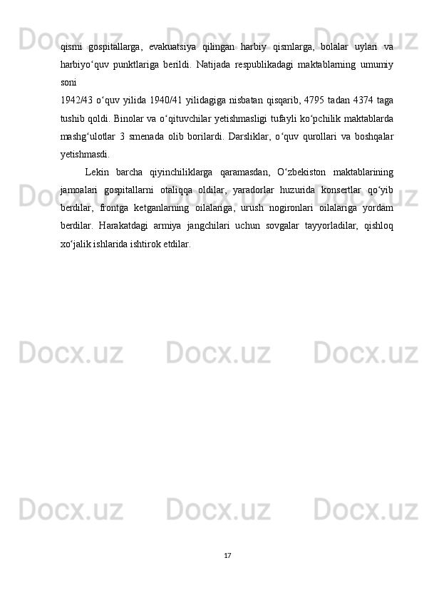 qismi   gospitallarga,   evakuatsiya   qilingan   harbiy   qismlarga,   bolalar   uylari   va
harbiyo quv   punktlariga   berildi.   Natijada   respublikadagi   maktablarning   umumiyʻ
soni 
1942/43   o quv   yilida   1940/41   yilidagiga   nisbatan   qisqarib,   4795   tadan   4374   taga	
ʻ
tushib qoldi. Binolar va o qituvchilar yetishmasligi tufayli ko pchilik maktablarda	
ʻ ʻ
mashg ulotlar   3   smenada   olib   borilardi.   Darsliklar,   o quv   qurollari   va   boshqalar	
ʻ ʻ
yetishmasdi.  
Lekin   barcha   qiyinchiliklarga   qaramasdan,   O zbekiston   maktablarining	
ʻ
jamoalari   gospitallarni   otaliqqa   oldilar,   yaradorlar   huzurida   konsertlar   qo yib	
ʻ
berdilar,   frontga   ketganlarning   oilalariga,   urush   nogironlari   oilalariga   yordam
berdilar.   Harakatdagi   armiya   jangchilari   uchun   sovgalar   tayyorladilar,   qishloq
xo jalik ishlarida ishtirok etdilar.  	
ʻ
17  
    